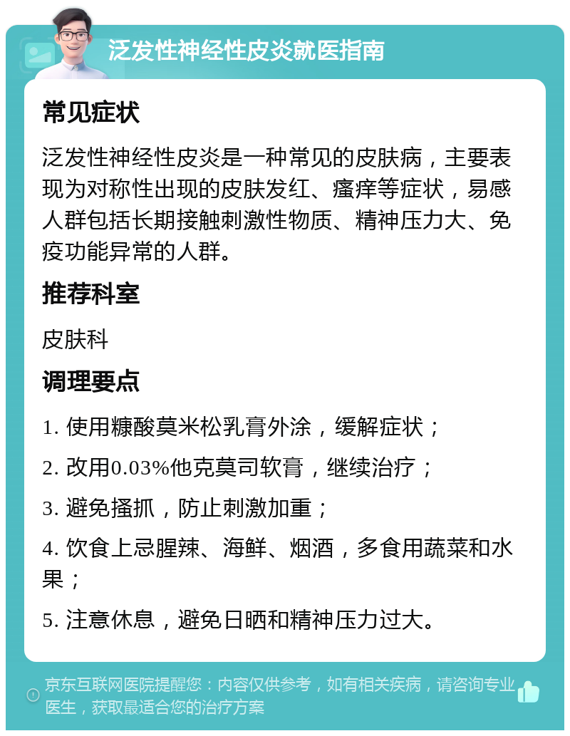 泛发性神经性皮炎就医指南 常见症状 泛发性神经性皮炎是一种常见的皮肤病，主要表现为对称性出现的皮肤发红、瘙痒等症状，易感人群包括长期接触刺激性物质、精神压力大、免疫功能异常的人群。 推荐科室 皮肤科 调理要点 1. 使用糠酸莫米松乳膏外涂，缓解症状； 2. 改用0.03%他克莫司软膏，继续治疗； 3. 避免搔抓，防止刺激加重； 4. 饮食上忌腥辣、海鲜、烟酒，多食用蔬菜和水果； 5. 注意休息，避免日晒和精神压力过大。