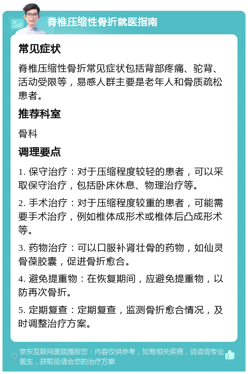 脊椎压缩性骨折就医指南 常见症状 脊椎压缩性骨折常见症状包括背部疼痛、驼背、活动受限等，易感人群主要是老年人和骨质疏松患者。 推荐科室 骨科 调理要点 1. 保守治疗：对于压缩程度较轻的患者，可以采取保守治疗，包括卧床休息、物理治疗等。 2. 手术治疗：对于压缩程度较重的患者，可能需要手术治疗，例如椎体成形术或椎体后凸成形术等。 3. 药物治疗：可以口服补肾壮骨的药物，如仙灵骨葆胶囊，促进骨折愈合。 4. 避免提重物：在恢复期间，应避免提重物，以防再次骨折。 5. 定期复查：定期复查，监测骨折愈合情况，及时调整治疗方案。