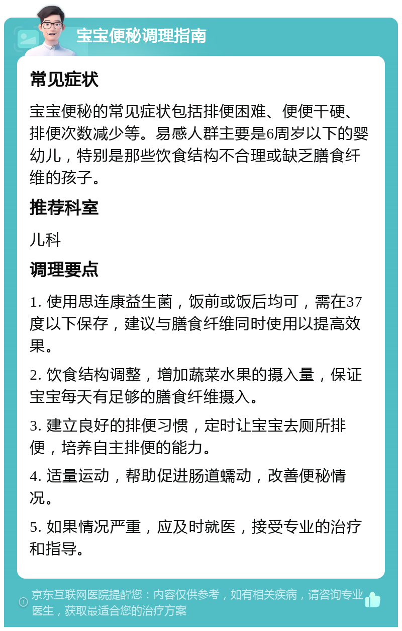 宝宝便秘调理指南 常见症状 宝宝便秘的常见症状包括排便困难、便便干硬、排便次数减少等。易感人群主要是6周岁以下的婴幼儿，特别是那些饮食结构不合理或缺乏膳食纤维的孩子。 推荐科室 儿科 调理要点 1. 使用思连康益生菌，饭前或饭后均可，需在37度以下保存，建议与膳食纤维同时使用以提高效果。 2. 饮食结构调整，增加蔬菜水果的摄入量，保证宝宝每天有足够的膳食纤维摄入。 3. 建立良好的排便习惯，定时让宝宝去厕所排便，培养自主排便的能力。 4. 适量运动，帮助促进肠道蠕动，改善便秘情况。 5. 如果情况严重，应及时就医，接受专业的治疗和指导。