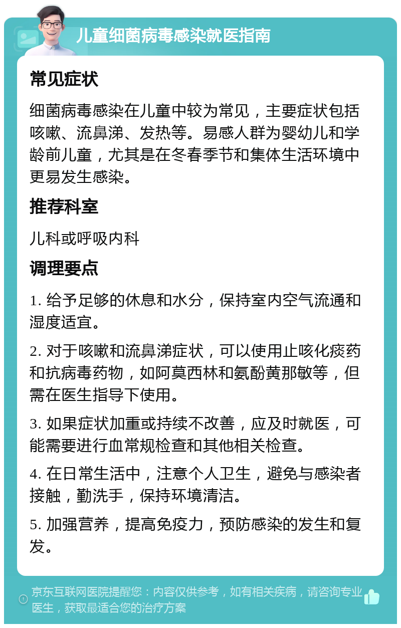 儿童细菌病毒感染就医指南 常见症状 细菌病毒感染在儿童中较为常见，主要症状包括咳嗽、流鼻涕、发热等。易感人群为婴幼儿和学龄前儿童，尤其是在冬春季节和集体生活环境中更易发生感染。 推荐科室 儿科或呼吸内科 调理要点 1. 给予足够的休息和水分，保持室内空气流通和湿度适宜。 2. 对于咳嗽和流鼻涕症状，可以使用止咳化痰药和抗病毒药物，如阿莫西林和氨酚黄那敏等，但需在医生指导下使用。 3. 如果症状加重或持续不改善，应及时就医，可能需要进行血常规检查和其他相关检查。 4. 在日常生活中，注意个人卫生，避免与感染者接触，勤洗手，保持环境清洁。 5. 加强营养，提高免疫力，预防感染的发生和复发。