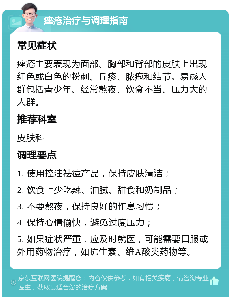 痤疮治疗与调理指南 常见症状 痤疮主要表现为面部、胸部和背部的皮肤上出现红色或白色的粉刺、丘疹、脓疱和结节。易感人群包括青少年、经常熬夜、饮食不当、压力大的人群。 推荐科室 皮肤科 调理要点 1. 使用控油祛痘产品，保持皮肤清洁； 2. 饮食上少吃辣、油腻、甜食和奶制品； 3. 不要熬夜，保持良好的作息习惯； 4. 保持心情愉快，避免过度压力； 5. 如果症状严重，应及时就医，可能需要口服或外用药物治疗，如抗生素、维A酸类药物等。