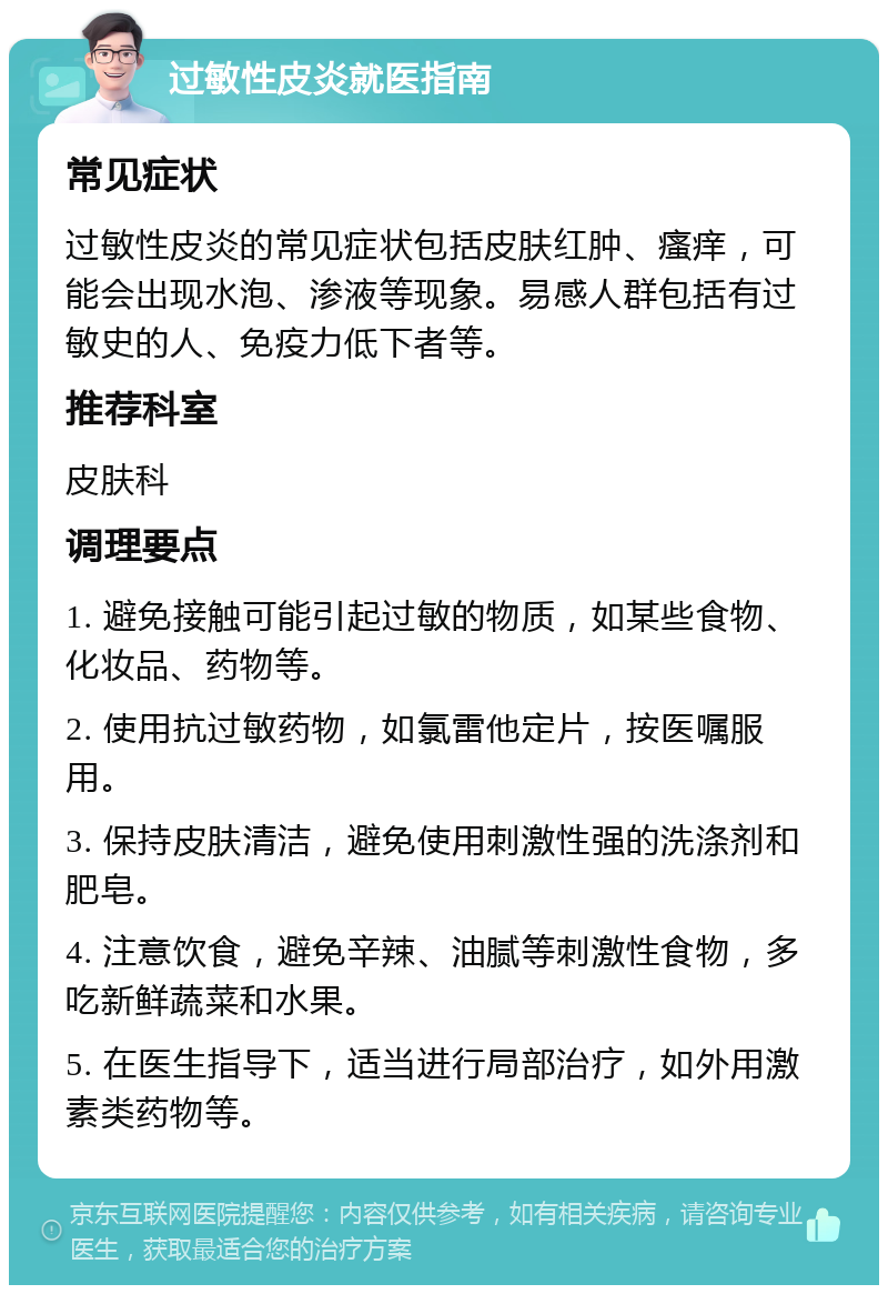 过敏性皮炎就医指南 常见症状 过敏性皮炎的常见症状包括皮肤红肿、瘙痒，可能会出现水泡、渗液等现象。易感人群包括有过敏史的人、免疫力低下者等。 推荐科室 皮肤科 调理要点 1. 避免接触可能引起过敏的物质，如某些食物、化妆品、药物等。 2. 使用抗过敏药物，如氯雷他定片，按医嘱服用。 3. 保持皮肤清洁，避免使用刺激性强的洗涤剂和肥皂。 4. 注意饮食，避免辛辣、油腻等刺激性食物，多吃新鲜蔬菜和水果。 5. 在医生指导下，适当进行局部治疗，如外用激素类药物等。