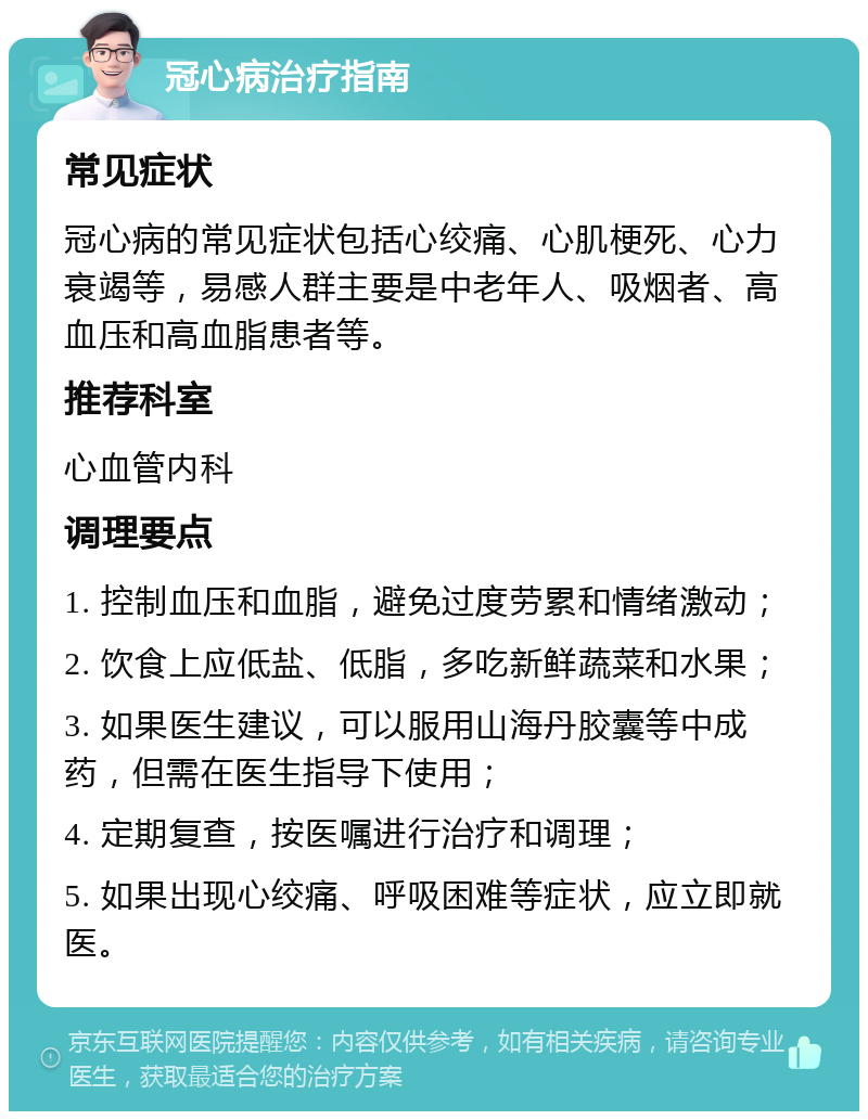 冠心病治疗指南 常见症状 冠心病的常见症状包括心绞痛、心肌梗死、心力衰竭等，易感人群主要是中老年人、吸烟者、高血压和高血脂患者等。 推荐科室 心血管内科 调理要点 1. 控制血压和血脂，避免过度劳累和情绪激动； 2. 饮食上应低盐、低脂，多吃新鲜蔬菜和水果； 3. 如果医生建议，可以服用山海丹胶囊等中成药，但需在医生指导下使用； 4. 定期复查，按医嘱进行治疗和调理； 5. 如果出现心绞痛、呼吸困难等症状，应立即就医。