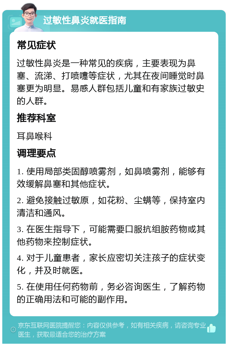 过敏性鼻炎就医指南 常见症状 过敏性鼻炎是一种常见的疾病，主要表现为鼻塞、流涕、打喷嚏等症状，尤其在夜间睡觉时鼻塞更为明显。易感人群包括儿童和有家族过敏史的人群。 推荐科室 耳鼻喉科 调理要点 1. 使用局部类固醇喷雾剂，如鼻喷雾剂，能够有效缓解鼻塞和其他症状。 2. 避免接触过敏原，如花粉、尘螨等，保持室内清洁和通风。 3. 在医生指导下，可能需要口服抗组胺药物或其他药物来控制症状。 4. 对于儿童患者，家长应密切关注孩子的症状变化，并及时就医。 5. 在使用任何药物前，务必咨询医生，了解药物的正确用法和可能的副作用。