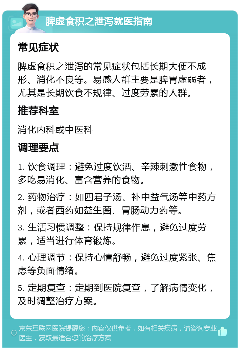 脾虚食积之泄泻就医指南 常见症状 脾虚食积之泄泻的常见症状包括长期大便不成形、消化不良等。易感人群主要是脾胃虚弱者，尤其是长期饮食不规律、过度劳累的人群。 推荐科室 消化内科或中医科 调理要点 1. 饮食调理：避免过度饮酒、辛辣刺激性食物，多吃易消化、富含营养的食物。 2. 药物治疗：如四君子汤、补中益气汤等中药方剂，或者西药如益生菌、胃肠动力药等。 3. 生活习惯调整：保持规律作息，避免过度劳累，适当进行体育锻炼。 4. 心理调节：保持心情舒畅，避免过度紧张、焦虑等负面情绪。 5. 定期复查：定期到医院复查，了解病情变化，及时调整治疗方案。