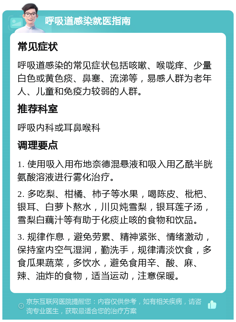 呼吸道感染就医指南 常见症状 呼吸道感染的常见症状包括咳嗽、喉咙痒、少量白色或黄色痰、鼻塞、流涕等，易感人群为老年人、儿童和免疫力较弱的人群。 推荐科室 呼吸内科或耳鼻喉科 调理要点 1. 使用吸入用布地奈德混悬液和吸入用乙酰半胱氨酸溶液进行雾化治疗。 2. 多吃梨、柑橘、柿子等水果，喝陈皮、枇杷、银耳、白萝卜熬水，川贝炖雪梨，银耳莲子汤，雪梨白藕汁等有助于化痰止咳的食物和饮品。 3. 规律作息，避免劳累、精神紧张、情绪激动，保持室内空气湿润，勤洗手，规律清淡饮食，多食瓜果蔬菜，多饮水，避免食用辛、酸、麻、辣、油炸的食物，适当运动，注意保暖。