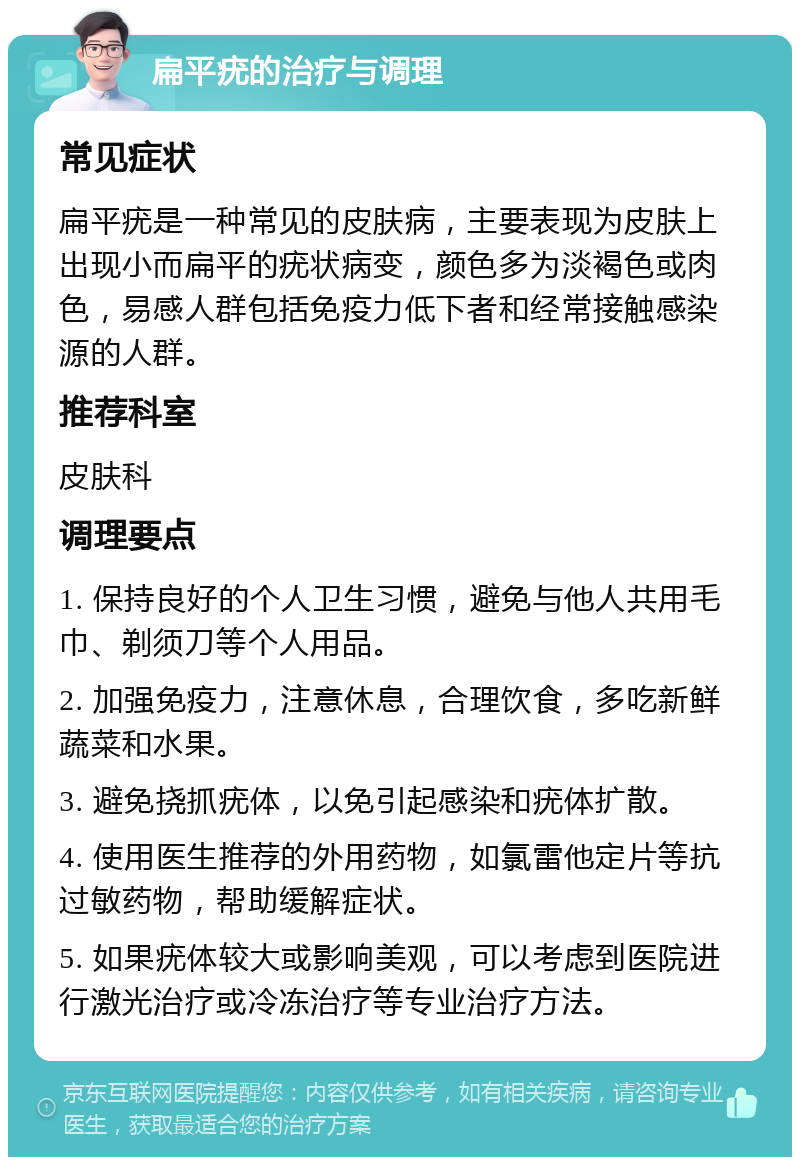 扁平疣的治疗与调理 常见症状 扁平疣是一种常见的皮肤病，主要表现为皮肤上出现小而扁平的疣状病变，颜色多为淡褐色或肉色，易感人群包括免疫力低下者和经常接触感染源的人群。 推荐科室 皮肤科 调理要点 1. 保持良好的个人卫生习惯，避免与他人共用毛巾、剃须刀等个人用品。 2. 加强免疫力，注意休息，合理饮食，多吃新鲜蔬菜和水果。 3. 避免挠抓疣体，以免引起感染和疣体扩散。 4. 使用医生推荐的外用药物，如氯雷他定片等抗过敏药物，帮助缓解症状。 5. 如果疣体较大或影响美观，可以考虑到医院进行激光治疗或冷冻治疗等专业治疗方法。