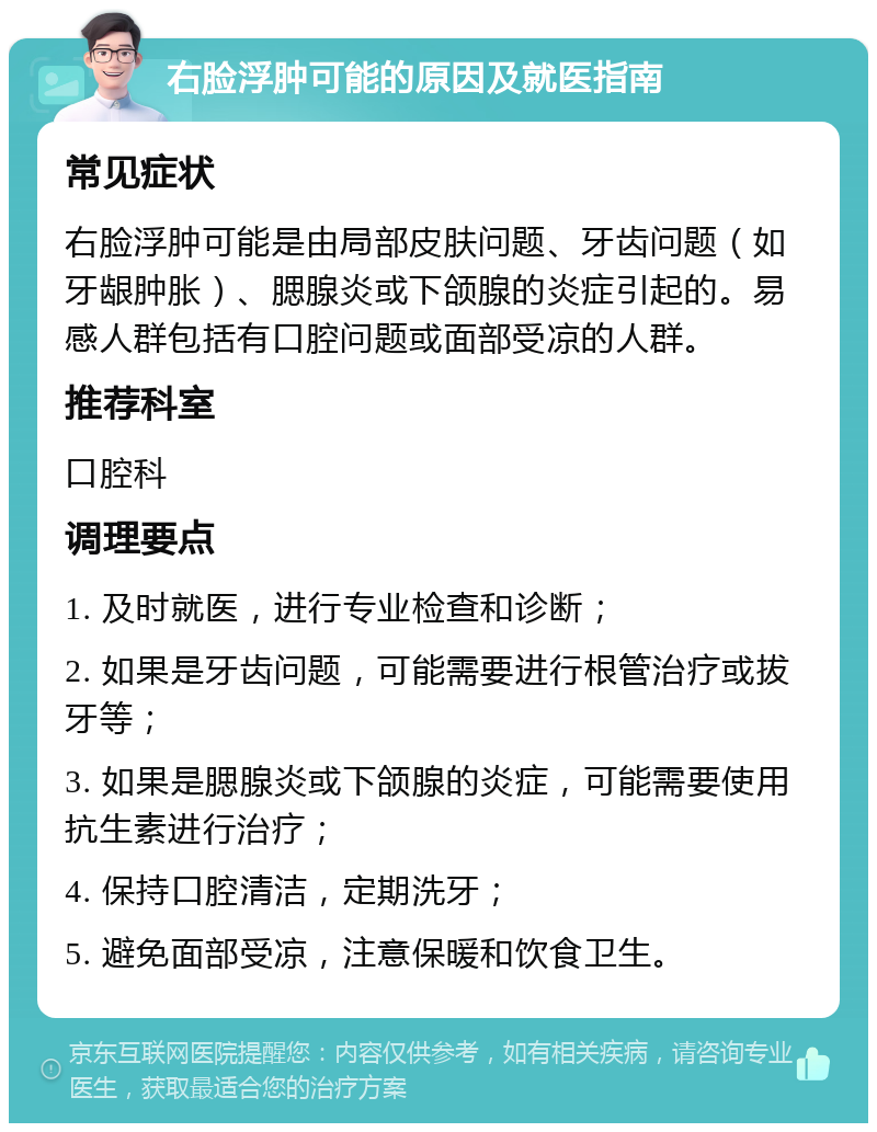 右脸浮肿可能的原因及就医指南 常见症状 右脸浮肿可能是由局部皮肤问题、牙齿问题（如牙龈肿胀）、腮腺炎或下颌腺的炎症引起的。易感人群包括有口腔问题或面部受凉的人群。 推荐科室 口腔科 调理要点 1. 及时就医，进行专业检查和诊断； 2. 如果是牙齿问题，可能需要进行根管治疗或拔牙等； 3. 如果是腮腺炎或下颌腺的炎症，可能需要使用抗生素进行治疗； 4. 保持口腔清洁，定期洗牙； 5. 避免面部受凉，注意保暖和饮食卫生。