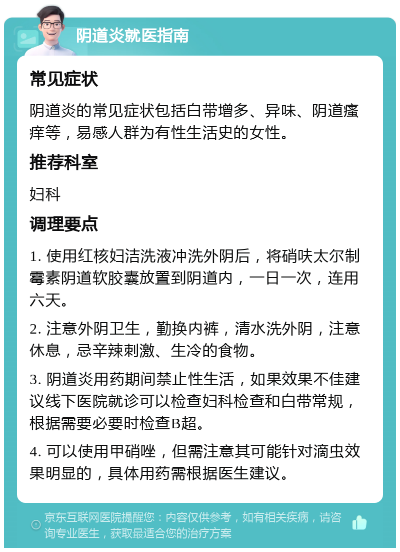 阴道炎就医指南 常见症状 阴道炎的常见症状包括白带增多、异味、阴道瘙痒等，易感人群为有性生活史的女性。 推荐科室 妇科 调理要点 1. 使用红核妇洁洗液冲洗外阴后，将硝呋太尔制霉素阴道软胶囊放置到阴道内，一日一次，连用六天。 2. 注意外阴卫生，勤换内裤，清水洗外阴，注意休息，忌辛辣刺激、生冷的食物。 3. 阴道炎用药期间禁止性生活，如果效果不佳建议线下医院就诊可以检查妇科检查和白带常规，根据需要必要时检查B超。 4. 可以使用甲硝唑，但需注意其可能针对滴虫效果明显的，具体用药需根据医生建议。