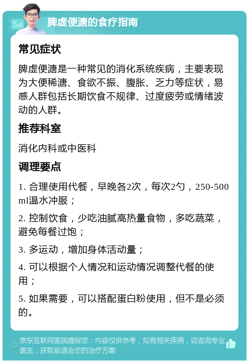 脾虚便溏的食疗指南 常见症状 脾虚便溏是一种常见的消化系统疾病，主要表现为大便稀溏、食欲不振、腹胀、乏力等症状，易感人群包括长期饮食不规律、过度疲劳或情绪波动的人群。 推荐科室 消化内科或中医科 调理要点 1. 合理使用代餐，早晚各2次，每次2勺，250-500ml温水冲服； 2. 控制饮食，少吃油腻高热量食物，多吃蔬菜，避免每餐过饱； 3. 多运动，增加身体活动量； 4. 可以根据个人情况和运动情况调整代餐的使用； 5. 如果需要，可以搭配蛋白粉使用，但不是必须的。