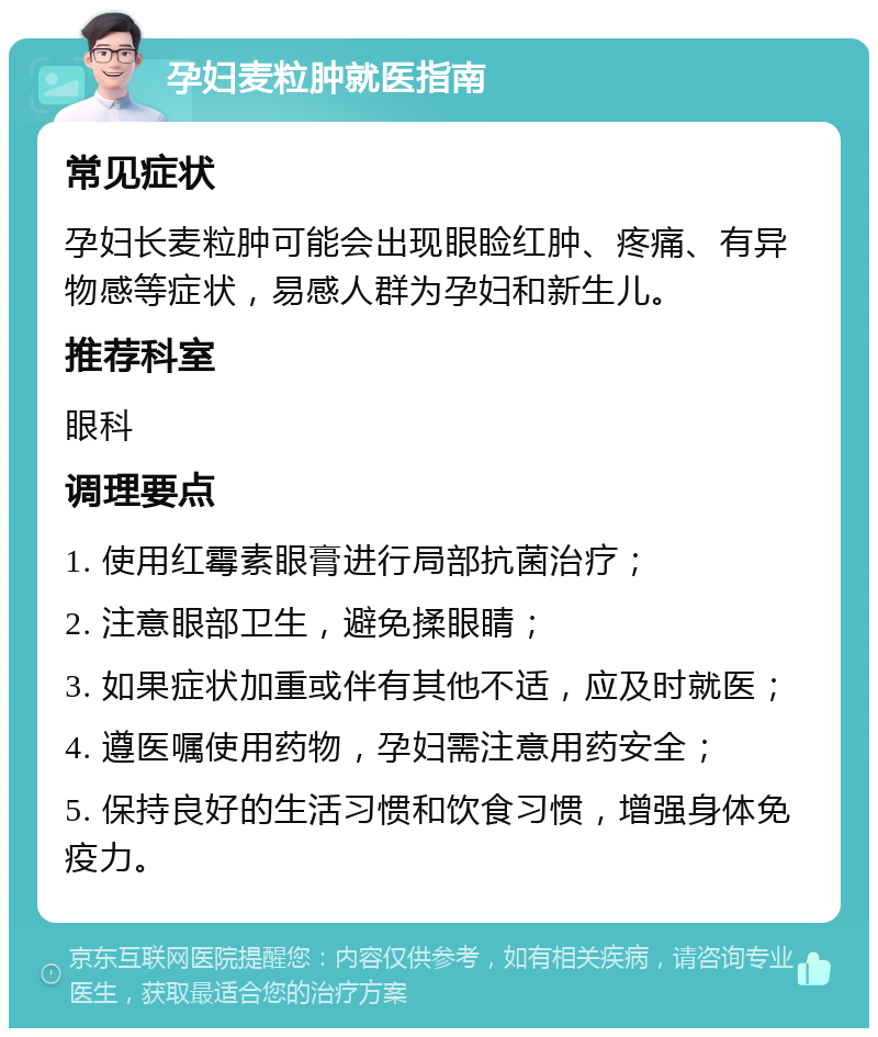 孕妇麦粒肿就医指南 常见症状 孕妇长麦粒肿可能会出现眼睑红肿、疼痛、有异物感等症状，易感人群为孕妇和新生儿。 推荐科室 眼科 调理要点 1. 使用红霉素眼膏进行局部抗菌治疗； 2. 注意眼部卫生，避免揉眼睛； 3. 如果症状加重或伴有其他不适，应及时就医； 4. 遵医嘱使用药物，孕妇需注意用药安全； 5. 保持良好的生活习惯和饮食习惯，增强身体免疫力。