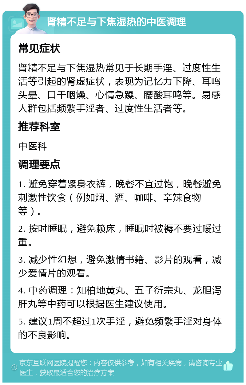 肾精不足与下焦湿热的中医调理 常见症状 肾精不足与下焦湿热常见于长期手淫、过度性生活等引起的肾虚症状，表现为记忆力下降、耳鸣头晕、口干咽燥、心情急躁、腰酸耳鸣等。易感人群包括频繁手淫者、过度性生活者等。 推荐科室 中医科 调理要点 1. 避免穿着紧身衣裤，晚餐不宜过饱，晚餐避免刺激性饮食（例如烟、酒、咖啡、辛辣食物等）。 2. 按时睡眠，避免赖床，睡眠时被褥不要过暖过重。 3. 减少性幻想，避免激情书籍、影片的观看，减少爱情片的观看。 4. 中药调理：知柏地黄丸、五子衍宗丸、龙胆泻肝丸等中药可以根据医生建议使用。 5. 建议1周不超过1次手淫，避免频繁手淫对身体的不良影响。