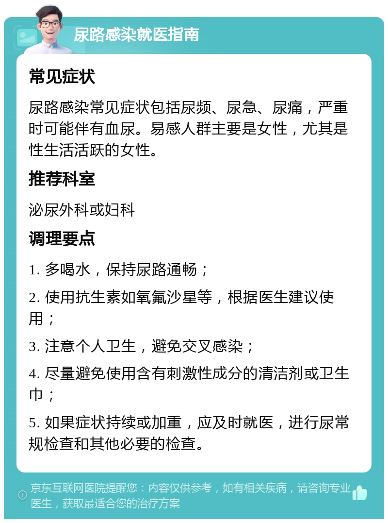 尿路感染就医指南 常见症状 尿路感染常见症状包括尿频、尿急、尿痛，严重时可能伴有血尿。易感人群主要是女性，尤其是性生活活跃的女性。 推荐科室 泌尿外科或妇科 调理要点 1. 多喝水，保持尿路通畅； 2. 使用抗生素如氧氟沙星等，根据医生建议使用； 3. 注意个人卫生，避免交叉感染； 4. 尽量避免使用含有刺激性成分的清洁剂或卫生巾； 5. 如果症状持续或加重，应及时就医，进行尿常规检查和其他必要的检查。