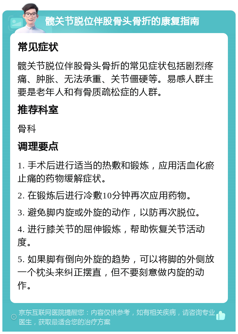 髋关节脱位伴股骨头骨折的康复指南 常见症状 髋关节脱位伴股骨头骨折的常见症状包括剧烈疼痛、肿胀、无法承重、关节僵硬等。易感人群主要是老年人和有骨质疏松症的人群。 推荐科室 骨科 调理要点 1. 手术后进行适当的热敷和锻炼，应用活血化瘀止痛的药物缓解症状。 2. 在锻炼后进行冷敷10分钟再次应用药物。 3. 避免脚内旋或外旋的动作，以防再次脱位。 4. 进行膝关节的屈伸锻炼，帮助恢复关节活动度。 5. 如果脚有倒向外旋的趋势，可以将脚的外侧放一个枕头来纠正摆直，但不要刻意做内旋的动作。