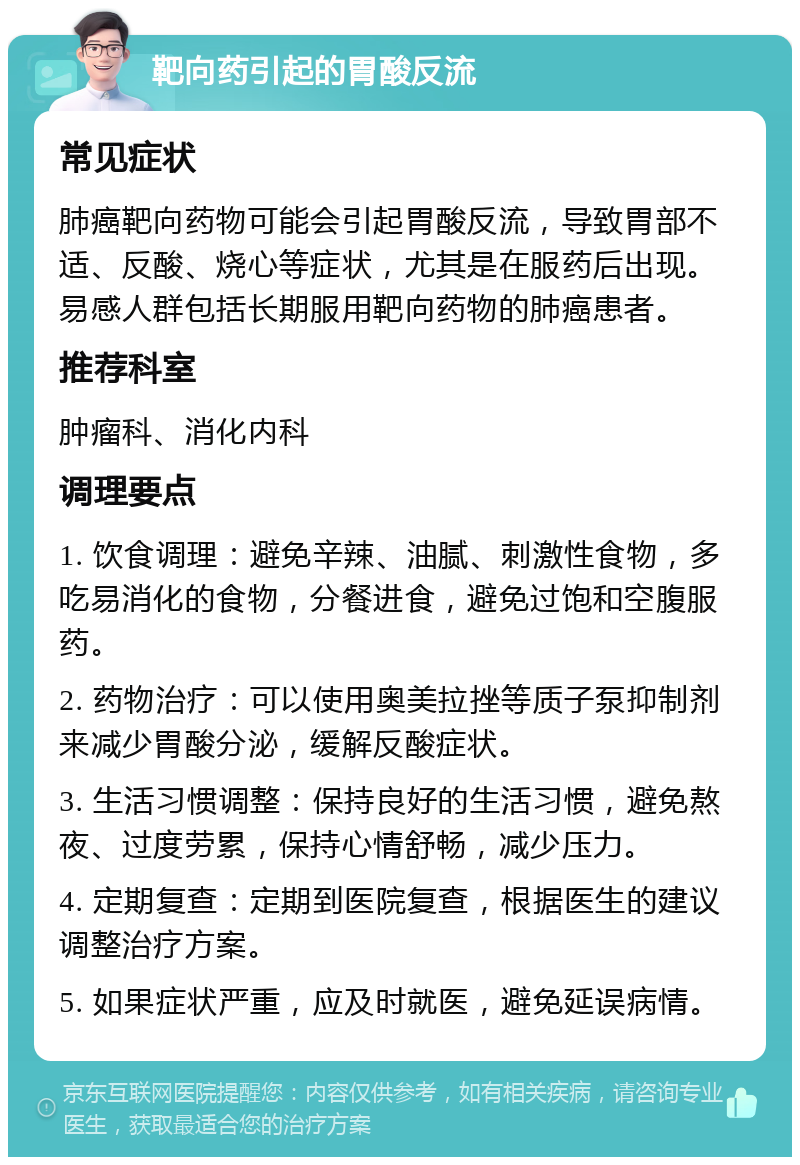 靶向药引起的胃酸反流 常见症状 肺癌靶向药物可能会引起胃酸反流，导致胃部不适、反酸、烧心等症状，尤其是在服药后出现。易感人群包括长期服用靶向药物的肺癌患者。 推荐科室 肿瘤科、消化内科 调理要点 1. 饮食调理：避免辛辣、油腻、刺激性食物，多吃易消化的食物，分餐进食，避免过饱和空腹服药。 2. 药物治疗：可以使用奥美拉挫等质子泵抑制剂来减少胃酸分泌，缓解反酸症状。 3. 生活习惯调整：保持良好的生活习惯，避免熬夜、过度劳累，保持心情舒畅，减少压力。 4. 定期复查：定期到医院复查，根据医生的建议调整治疗方案。 5. 如果症状严重，应及时就医，避免延误病情。