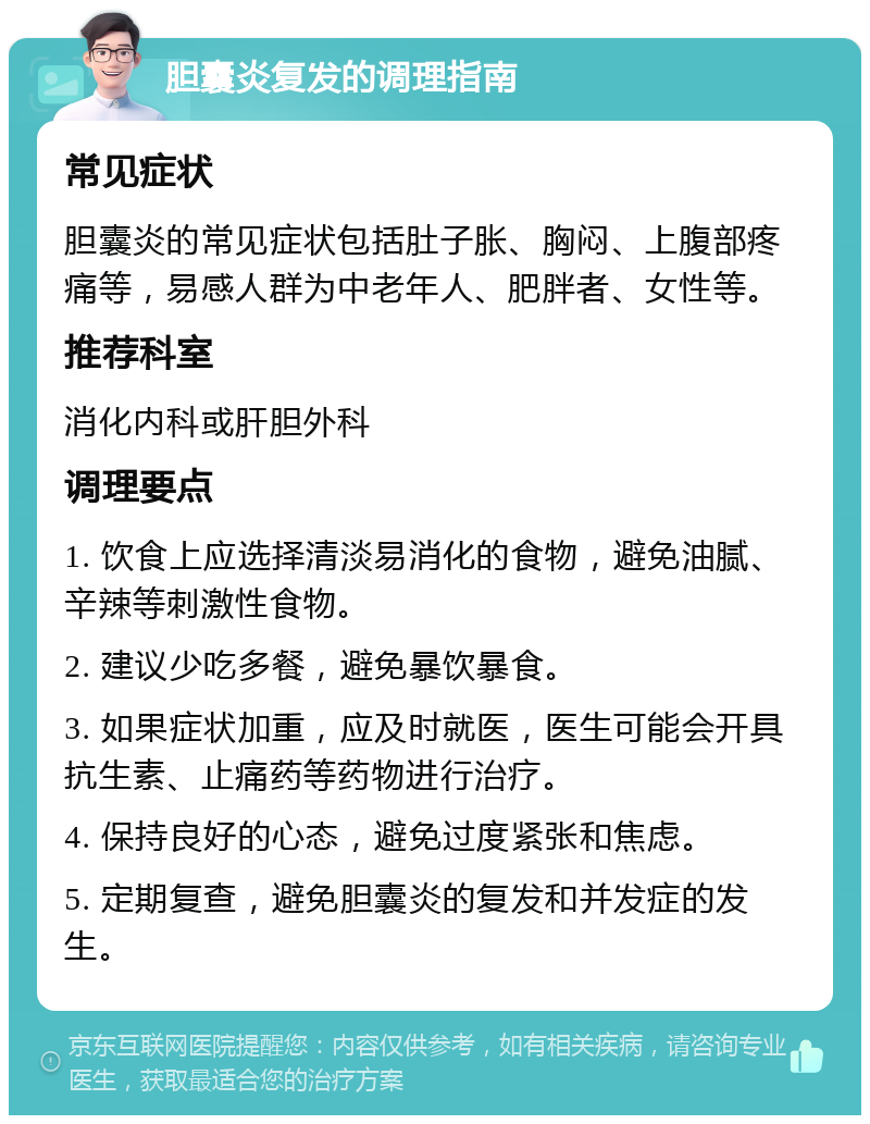 胆囊炎复发的调理指南 常见症状 胆囊炎的常见症状包括肚子胀、胸闷、上腹部疼痛等，易感人群为中老年人、肥胖者、女性等。 推荐科室 消化内科或肝胆外科 调理要点 1. 饮食上应选择清淡易消化的食物，避免油腻、辛辣等刺激性食物。 2. 建议少吃多餐，避免暴饮暴食。 3. 如果症状加重，应及时就医，医生可能会开具抗生素、止痛药等药物进行治疗。 4. 保持良好的心态，避免过度紧张和焦虑。 5. 定期复查，避免胆囊炎的复发和并发症的发生。