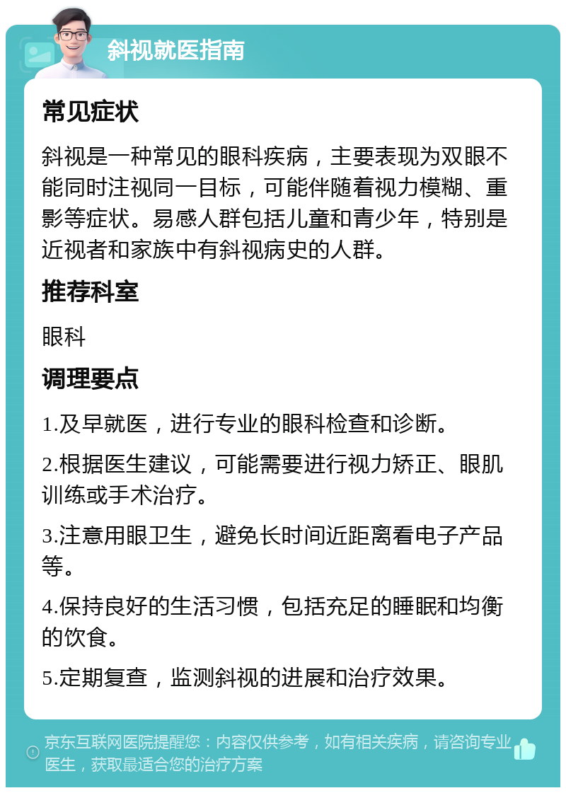 斜视就医指南 常见症状 斜视是一种常见的眼科疾病，主要表现为双眼不能同时注视同一目标，可能伴随着视力模糊、重影等症状。易感人群包括儿童和青少年，特别是近视者和家族中有斜视病史的人群。 推荐科室 眼科 调理要点 1.及早就医，进行专业的眼科检查和诊断。 2.根据医生建议，可能需要进行视力矫正、眼肌训练或手术治疗。 3.注意用眼卫生，避免长时间近距离看电子产品等。 4.保持良好的生活习惯，包括充足的睡眠和均衡的饮食。 5.定期复查，监测斜视的进展和治疗效果。