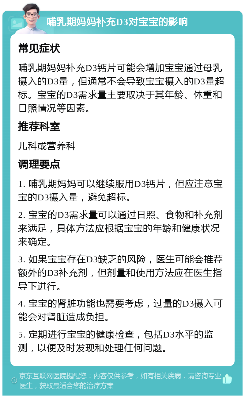 哺乳期妈妈补充D3对宝宝的影响 常见症状 哺乳期妈妈补充D3钙片可能会增加宝宝通过母乳摄入的D3量，但通常不会导致宝宝摄入的D3量超标。宝宝的D3需求量主要取决于其年龄、体重和日照情况等因素。 推荐科室 儿科或营养科 调理要点 1. 哺乳期妈妈可以继续服用D3钙片，但应注意宝宝的D3摄入量，避免超标。 2. 宝宝的D3需求量可以通过日照、食物和补充剂来满足，具体方法应根据宝宝的年龄和健康状况来确定。 3. 如果宝宝存在D3缺乏的风险，医生可能会推荐额外的D3补充剂，但剂量和使用方法应在医生指导下进行。 4. 宝宝的肾脏功能也需要考虑，过量的D3摄入可能会对肾脏造成负担。 5. 定期进行宝宝的健康检查，包括D3水平的监测，以便及时发现和处理任何问题。