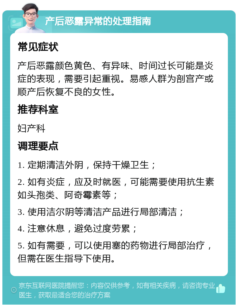 产后恶露异常的处理指南 常见症状 产后恶露颜色黄色、有异味、时间过长可能是炎症的表现，需要引起重视。易感人群为剖宫产或顺产后恢复不良的女性。 推荐科室 妇产科 调理要点 1. 定期清洁外阴，保持干燥卫生； 2. 如有炎症，应及时就医，可能需要使用抗生素如头孢类、阿奇霉素等； 3. 使用洁尔阴等清洁产品进行局部清洁； 4. 注意休息，避免过度劳累； 5. 如有需要，可以使用塞的药物进行局部治疗，但需在医生指导下使用。