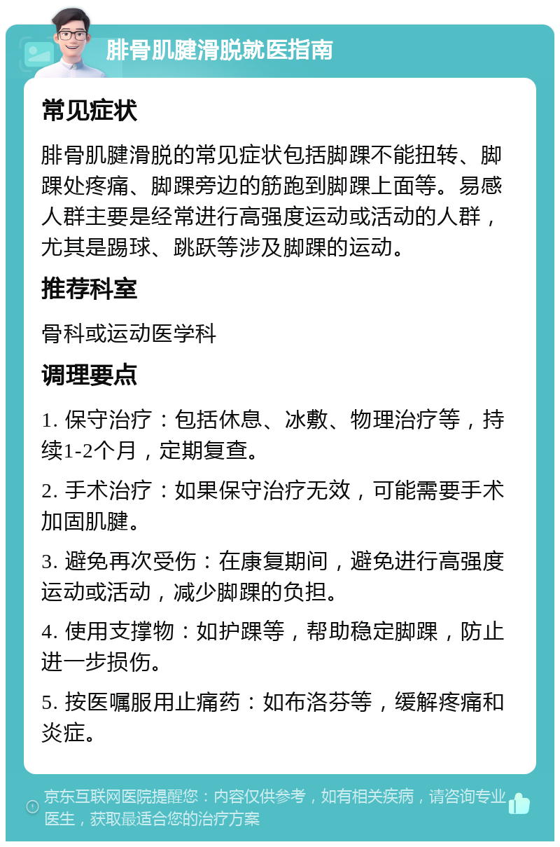 腓骨肌腱滑脱就医指南 常见症状 腓骨肌腱滑脱的常见症状包括脚踝不能扭转、脚踝处疼痛、脚踝旁边的筋跑到脚踝上面等。易感人群主要是经常进行高强度运动或活动的人群，尤其是踢球、跳跃等涉及脚踝的运动。 推荐科室 骨科或运动医学科 调理要点 1. 保守治疗：包括休息、冰敷、物理治疗等，持续1-2个月，定期复查。 2. 手术治疗：如果保守治疗无效，可能需要手术加固肌腱。 3. 避免再次受伤：在康复期间，避免进行高强度运动或活动，减少脚踝的负担。 4. 使用支撑物：如护踝等，帮助稳定脚踝，防止进一步损伤。 5. 按医嘱服用止痛药：如布洛芬等，缓解疼痛和炎症。