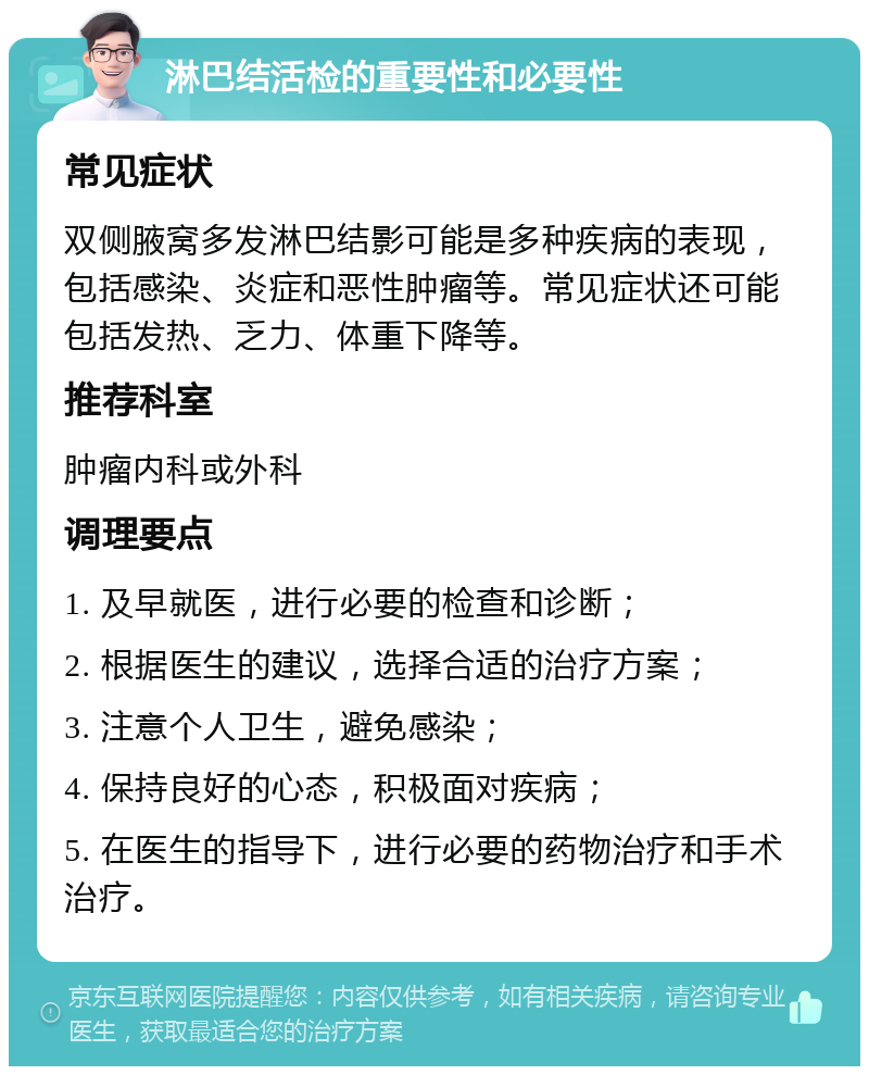 淋巴结活检的重要性和必要性 常见症状 双侧腋窝多发淋巴结影可能是多种疾病的表现，包括感染、炎症和恶性肿瘤等。常见症状还可能包括发热、乏力、体重下降等。 推荐科室 肿瘤内科或外科 调理要点 1. 及早就医，进行必要的检查和诊断； 2. 根据医生的建议，选择合适的治疗方案； 3. 注意个人卫生，避免感染； 4. 保持良好的心态，积极面对疾病； 5. 在医生的指导下，进行必要的药物治疗和手术治疗。