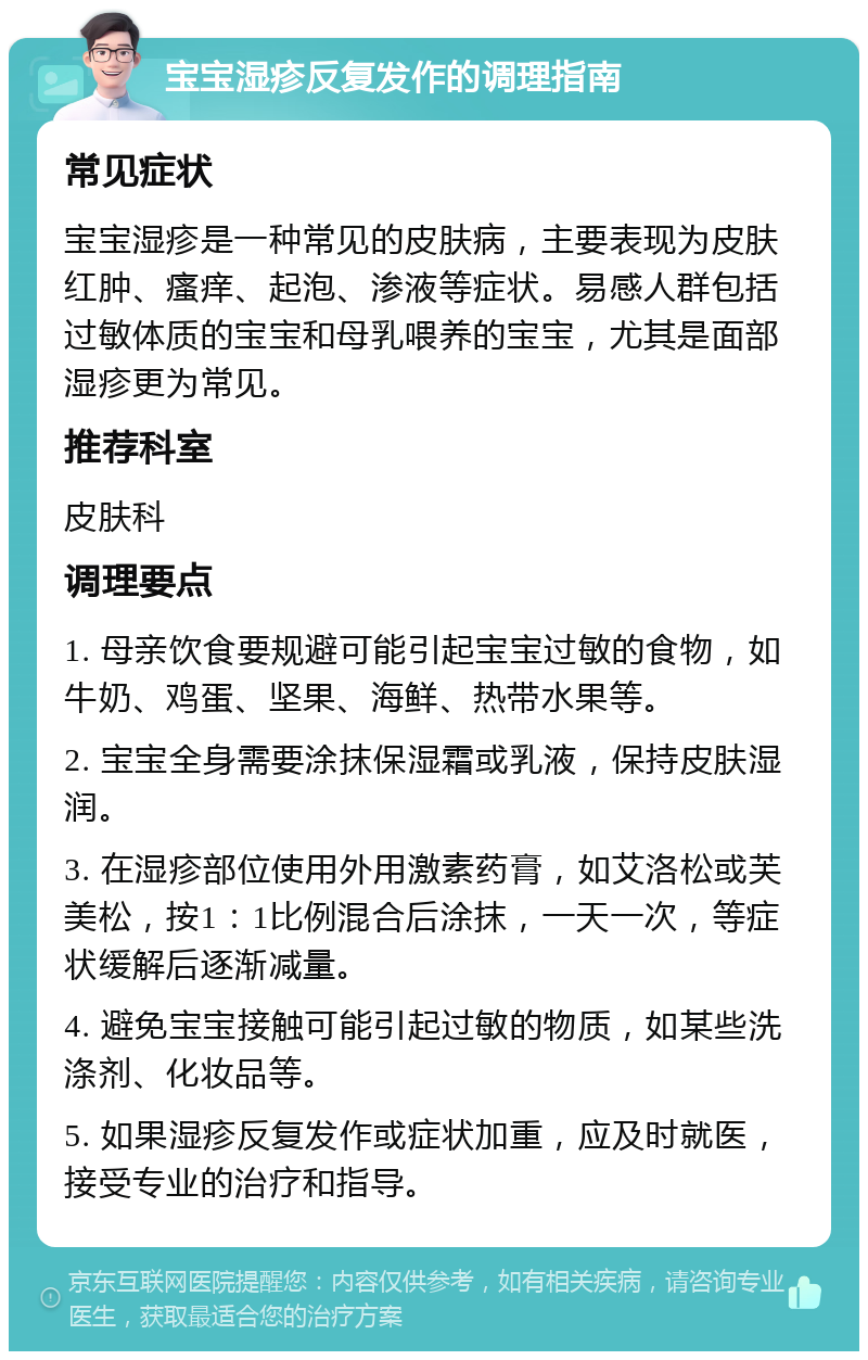 宝宝湿疹反复发作的调理指南 常见症状 宝宝湿疹是一种常见的皮肤病，主要表现为皮肤红肿、瘙痒、起泡、渗液等症状。易感人群包括过敏体质的宝宝和母乳喂养的宝宝，尤其是面部湿疹更为常见。 推荐科室 皮肤科 调理要点 1. 母亲饮食要规避可能引起宝宝过敏的食物，如牛奶、鸡蛋、坚果、海鲜、热带水果等。 2. 宝宝全身需要涂抹保湿霜或乳液，保持皮肤湿润。 3. 在湿疹部位使用外用激素药膏，如艾洛松或芙美松，按1：1比例混合后涂抹，一天一次，等症状缓解后逐渐减量。 4. 避免宝宝接触可能引起过敏的物质，如某些洗涤剂、化妆品等。 5. 如果湿疹反复发作或症状加重，应及时就医，接受专业的治疗和指导。