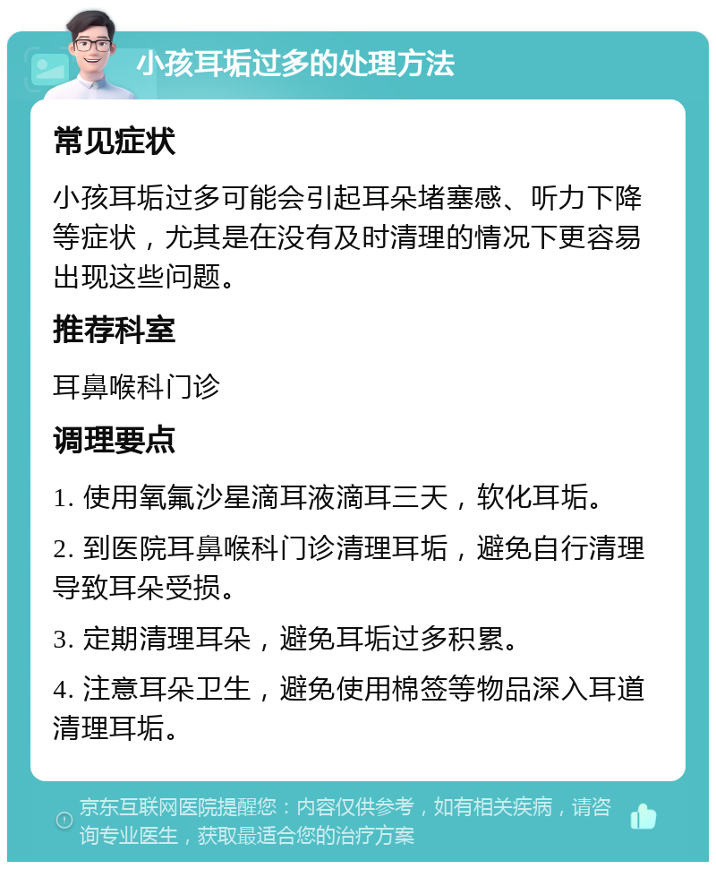 小孩耳垢过多的处理方法 常见症状 小孩耳垢过多可能会引起耳朵堵塞感、听力下降等症状，尤其是在没有及时清理的情况下更容易出现这些问题。 推荐科室 耳鼻喉科门诊 调理要点 1. 使用氧氟沙星滴耳液滴耳三天，软化耳垢。 2. 到医院耳鼻喉科门诊清理耳垢，避免自行清理导致耳朵受损。 3. 定期清理耳朵，避免耳垢过多积累。 4. 注意耳朵卫生，避免使用棉签等物品深入耳道清理耳垢。