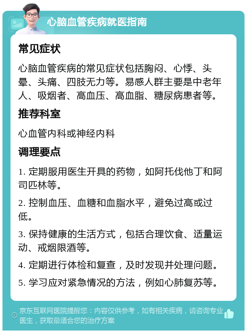 心脑血管疾病就医指南 常见症状 心脑血管疾病的常见症状包括胸闷、心悸、头晕、头痛、四肢无力等。易感人群主要是中老年人、吸烟者、高血压、高血脂、糖尿病患者等。 推荐科室 心血管内科或神经内科 调理要点 1. 定期服用医生开具的药物，如阿托伐他丁和阿司匹林等。 2. 控制血压、血糖和血脂水平，避免过高或过低。 3. 保持健康的生活方式，包括合理饮食、适量运动、戒烟限酒等。 4. 定期进行体检和复查，及时发现并处理问题。 5. 学习应对紧急情况的方法，例如心肺复苏等。