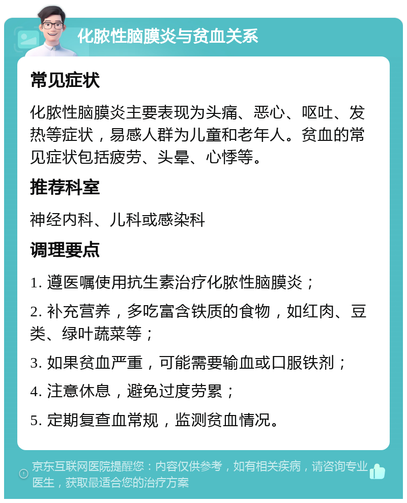 化脓性脑膜炎与贫血关系 常见症状 化脓性脑膜炎主要表现为头痛、恶心、呕吐、发热等症状，易感人群为儿童和老年人。贫血的常见症状包括疲劳、头晕、心悸等。 推荐科室 神经内科、儿科或感染科 调理要点 1. 遵医嘱使用抗生素治疗化脓性脑膜炎； 2. 补充营养，多吃富含铁质的食物，如红肉、豆类、绿叶蔬菜等； 3. 如果贫血严重，可能需要输血或口服铁剂； 4. 注意休息，避免过度劳累； 5. 定期复查血常规，监测贫血情况。