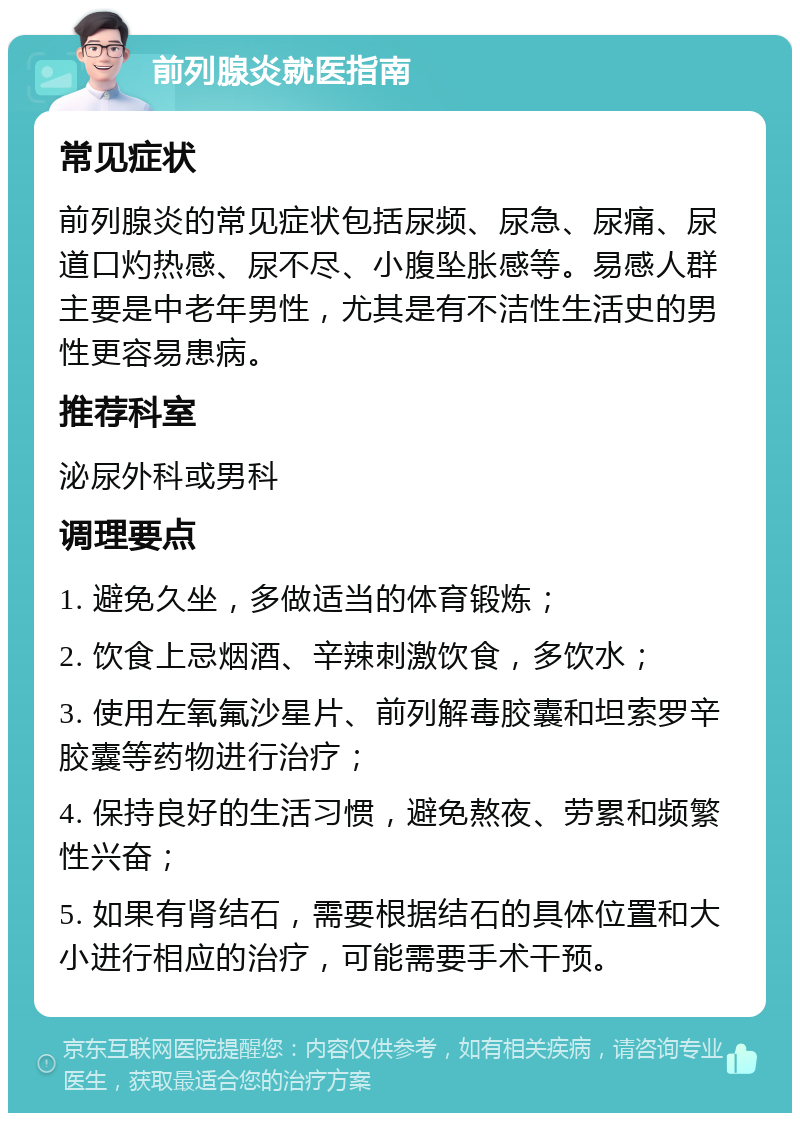 前列腺炎就医指南 常见症状 前列腺炎的常见症状包括尿频、尿急、尿痛、尿道口灼热感、尿不尽、小腹坠胀感等。易感人群主要是中老年男性，尤其是有不洁性生活史的男性更容易患病。 推荐科室 泌尿外科或男科 调理要点 1. 避免久坐，多做适当的体育锻炼； 2. 饮食上忌烟酒、辛辣刺激饮食，多饮水； 3. 使用左氧氟沙星片、前列解毒胶囊和坦索罗辛胶囊等药物进行治疗； 4. 保持良好的生活习惯，避免熬夜、劳累和频繁性兴奋； 5. 如果有肾结石，需要根据结石的具体位置和大小进行相应的治疗，可能需要手术干预。