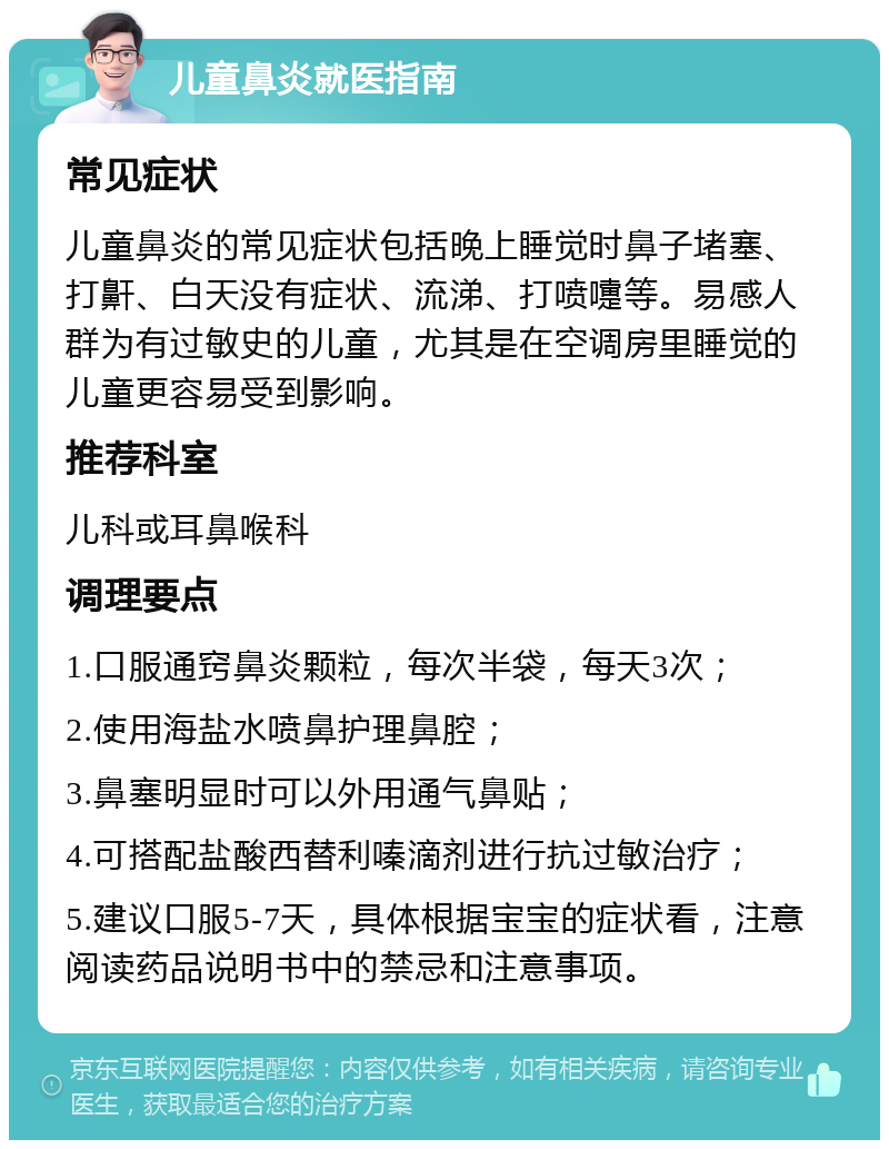 儿童鼻炎就医指南 常见症状 儿童鼻炎的常见症状包括晚上睡觉时鼻子堵塞、打鼾、白天没有症状、流涕、打喷嚏等。易感人群为有过敏史的儿童，尤其是在空调房里睡觉的儿童更容易受到影响。 推荐科室 儿科或耳鼻喉科 调理要点 1.口服通窍鼻炎颗粒，每次半袋，每天3次； 2.使用海盐水喷鼻护理鼻腔； 3.鼻塞明显时可以外用通气鼻贴； 4.可搭配盐酸西替利嗪滴剂进行抗过敏治疗； 5.建议口服5-7天，具体根据宝宝的症状看，注意阅读药品说明书中的禁忌和注意事项。