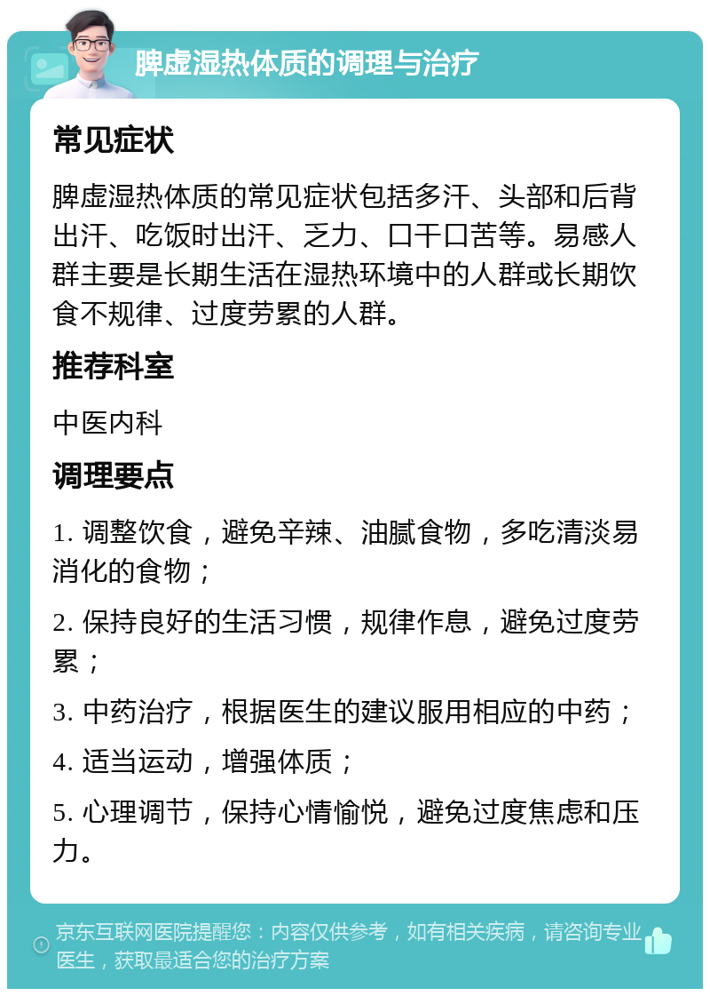 脾虚湿热体质的调理与治疗 常见症状 脾虚湿热体质的常见症状包括多汗、头部和后背出汗、吃饭时出汗、乏力、口干口苦等。易感人群主要是长期生活在湿热环境中的人群或长期饮食不规律、过度劳累的人群。 推荐科室 中医内科 调理要点 1. 调整饮食，避免辛辣、油腻食物，多吃清淡易消化的食物； 2. 保持良好的生活习惯，规律作息，避免过度劳累； 3. 中药治疗，根据医生的建议服用相应的中药； 4. 适当运动，增强体质； 5. 心理调节，保持心情愉悦，避免过度焦虑和压力。