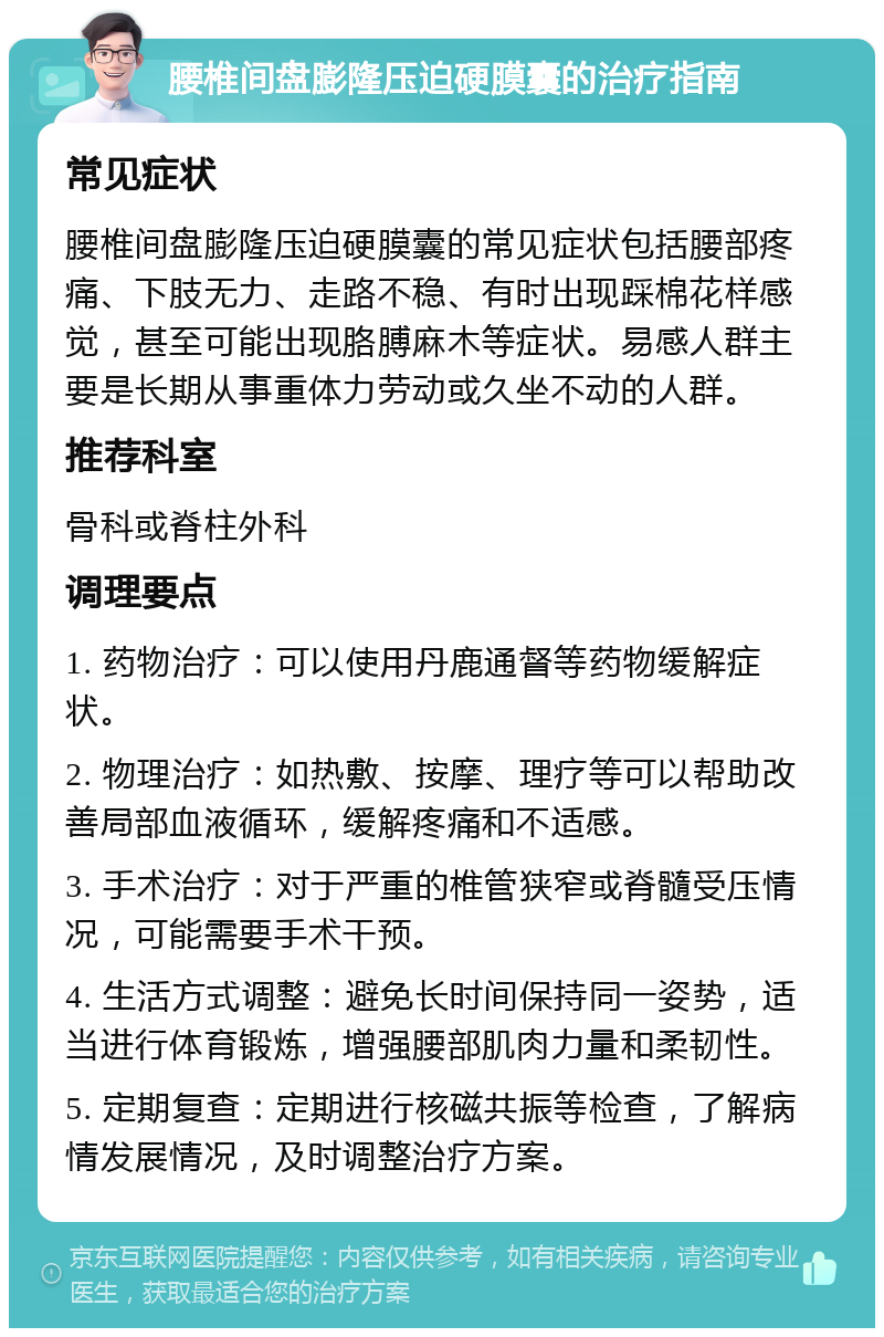 腰椎间盘膨隆压迫硬膜囊的治疗指南 常见症状 腰椎间盘膨隆压迫硬膜囊的常见症状包括腰部疼痛、下肢无力、走路不稳、有时出现踩棉花样感觉，甚至可能出现胳膊麻木等症状。易感人群主要是长期从事重体力劳动或久坐不动的人群。 推荐科室 骨科或脊柱外科 调理要点 1. 药物治疗：可以使用丹鹿通督等药物缓解症状。 2. 物理治疗：如热敷、按摩、理疗等可以帮助改善局部血液循环，缓解疼痛和不适感。 3. 手术治疗：对于严重的椎管狭窄或脊髓受压情况，可能需要手术干预。 4. 生活方式调整：避免长时间保持同一姿势，适当进行体育锻炼，增强腰部肌肉力量和柔韧性。 5. 定期复查：定期进行核磁共振等检查，了解病情发展情况，及时调整治疗方案。