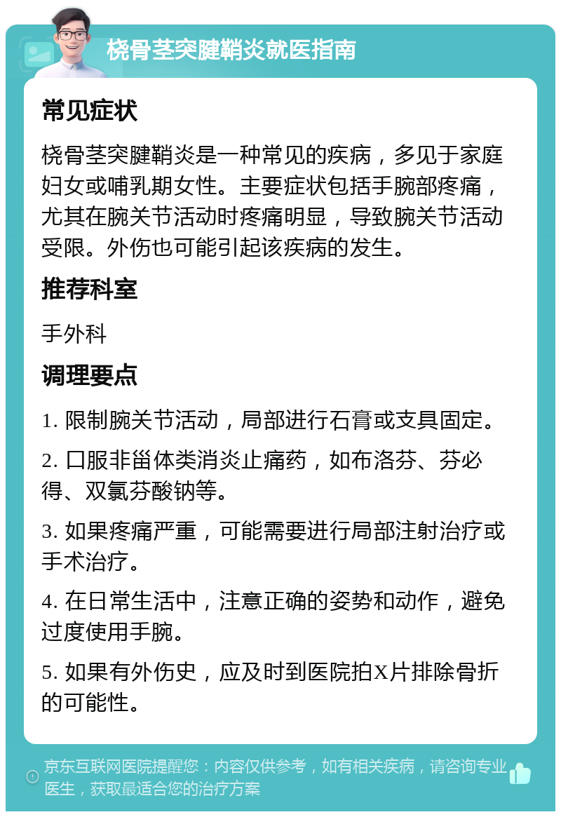 桡骨茎突腱鞘炎就医指南 常见症状 桡骨茎突腱鞘炎是一种常见的疾病，多见于家庭妇女或哺乳期女性。主要症状包括手腕部疼痛，尤其在腕关节活动时疼痛明显，导致腕关节活动受限。外伤也可能引起该疾病的发生。 推荐科室 手外科 调理要点 1. 限制腕关节活动，局部进行石膏或支具固定。 2. 口服非甾体类消炎止痛药，如布洛芬、芬必得、双氯芬酸钠等。 3. 如果疼痛严重，可能需要进行局部注射治疗或手术治疗。 4. 在日常生活中，注意正确的姿势和动作，避免过度使用手腕。 5. 如果有外伤史，应及时到医院拍X片排除骨折的可能性。