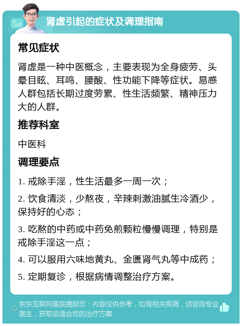 肾虚引起的症状及调理指南 常见症状 肾虚是一种中医概念，主要表现为全身疲劳、头晕目眩、耳鸣、腰酸、性功能下降等症状。易感人群包括长期过度劳累、性生活频繁、精神压力大的人群。 推荐科室 中医科 调理要点 1. 戒除手淫，性生活最多一周一次； 2. 饮食清淡，少熬夜，辛辣刺激油腻生冷酒少，保持好的心态； 3. 吃熬的中药或中药免煎颗粒慢慢调理，特别是戒除手淫这一点； 4. 可以服用六味地黄丸、金匮肾气丸等中成药； 5. 定期复诊，根据病情调整治疗方案。