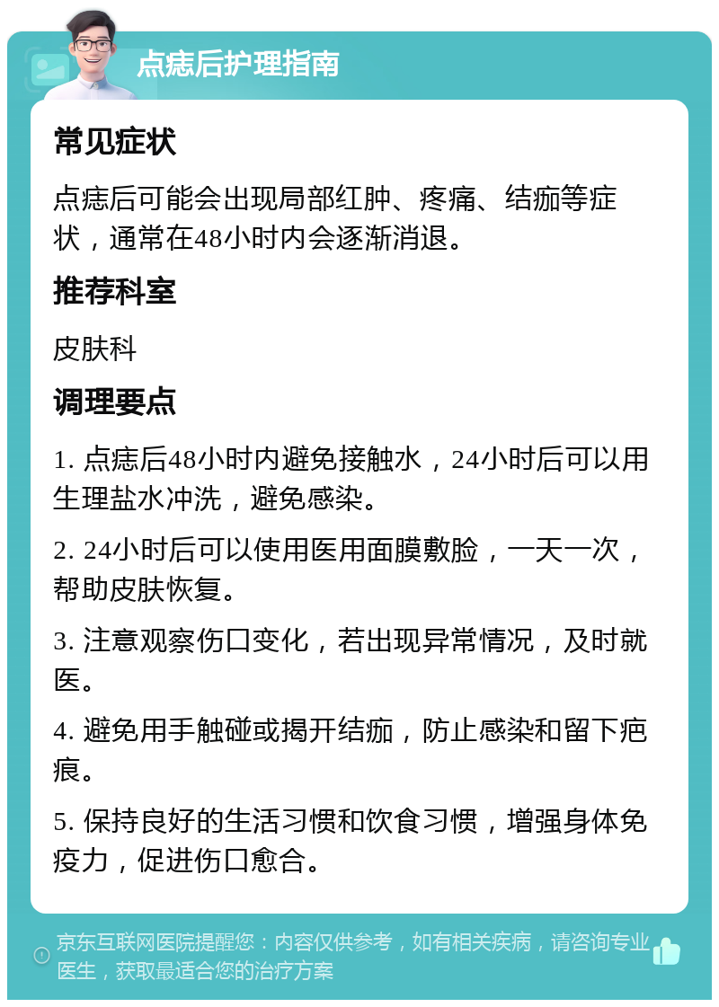 点痣后护理指南 常见症状 点痣后可能会出现局部红肿、疼痛、结痂等症状，通常在48小时内会逐渐消退。 推荐科室 皮肤科 调理要点 1. 点痣后48小时内避免接触水，24小时后可以用生理盐水冲洗，避免感染。 2. 24小时后可以使用医用面膜敷脸，一天一次，帮助皮肤恢复。 3. 注意观察伤口变化，若出现异常情况，及时就医。 4. 避免用手触碰或揭开结痂，防止感染和留下疤痕。 5. 保持良好的生活习惯和饮食习惯，增强身体免疫力，促进伤口愈合。