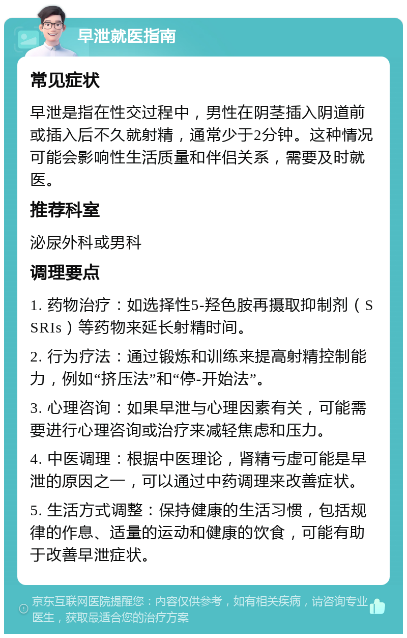 早泄就医指南 常见症状 早泄是指在性交过程中，男性在阴茎插入阴道前或插入后不久就射精，通常少于2分钟。这种情况可能会影响性生活质量和伴侣关系，需要及时就医。 推荐科室 泌尿外科或男科 调理要点 1. 药物治疗：如选择性5-羟色胺再摄取抑制剂（SSRIs）等药物来延长射精时间。 2. 行为疗法：通过锻炼和训练来提高射精控制能力，例如“挤压法”和“停-开始法”。 3. 心理咨询：如果早泄与心理因素有关，可能需要进行心理咨询或治疗来减轻焦虑和压力。 4. 中医调理：根据中医理论，肾精亏虚可能是早泄的原因之一，可以通过中药调理来改善症状。 5. 生活方式调整：保持健康的生活习惯，包括规律的作息、适量的运动和健康的饮食，可能有助于改善早泄症状。