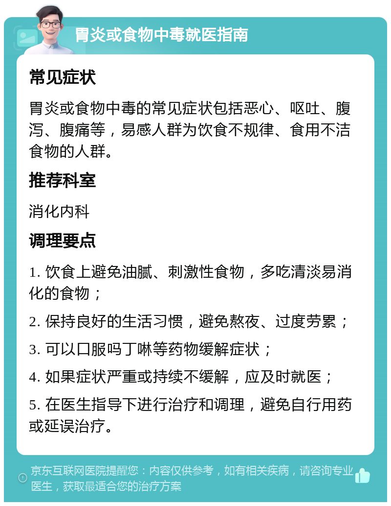 胃炎或食物中毒就医指南 常见症状 胃炎或食物中毒的常见症状包括恶心、呕吐、腹泻、腹痛等，易感人群为饮食不规律、食用不洁食物的人群。 推荐科室 消化内科 调理要点 1. 饮食上避免油腻、刺激性食物，多吃清淡易消化的食物； 2. 保持良好的生活习惯，避免熬夜、过度劳累； 3. 可以口服吗丁啉等药物缓解症状； 4. 如果症状严重或持续不缓解，应及时就医； 5. 在医生指导下进行治疗和调理，避免自行用药或延误治疗。