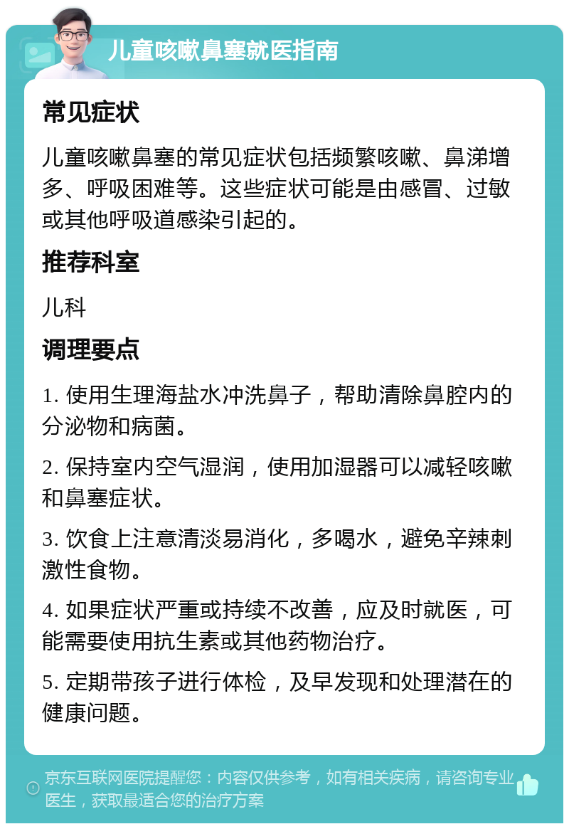 儿童咳嗽鼻塞就医指南 常见症状 儿童咳嗽鼻塞的常见症状包括频繁咳嗽、鼻涕增多、呼吸困难等。这些症状可能是由感冒、过敏或其他呼吸道感染引起的。 推荐科室 儿科 调理要点 1. 使用生理海盐水冲洗鼻子，帮助清除鼻腔内的分泌物和病菌。 2. 保持室内空气湿润，使用加湿器可以减轻咳嗽和鼻塞症状。 3. 饮食上注意清淡易消化，多喝水，避免辛辣刺激性食物。 4. 如果症状严重或持续不改善，应及时就医，可能需要使用抗生素或其他药物治疗。 5. 定期带孩子进行体检，及早发现和处理潜在的健康问题。