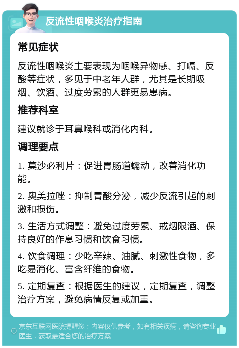 反流性咽喉炎治疗指南 常见症状 反流性咽喉炎主要表现为咽喉异物感、打嗝、反酸等症状，多见于中老年人群，尤其是长期吸烟、饮酒、过度劳累的人群更易患病。 推荐科室 建议就诊于耳鼻喉科或消化内科。 调理要点 1. 莫沙必利片：促进胃肠道蠕动，改善消化功能。 2. 奥美拉唑：抑制胃酸分泌，减少反流引起的刺激和损伤。 3. 生活方式调整：避免过度劳累、戒烟限酒、保持良好的作息习惯和饮食习惯。 4. 饮食调理：少吃辛辣、油腻、刺激性食物，多吃易消化、富含纤维的食物。 5. 定期复查：根据医生的建议，定期复查，调整治疗方案，避免病情反复或加重。