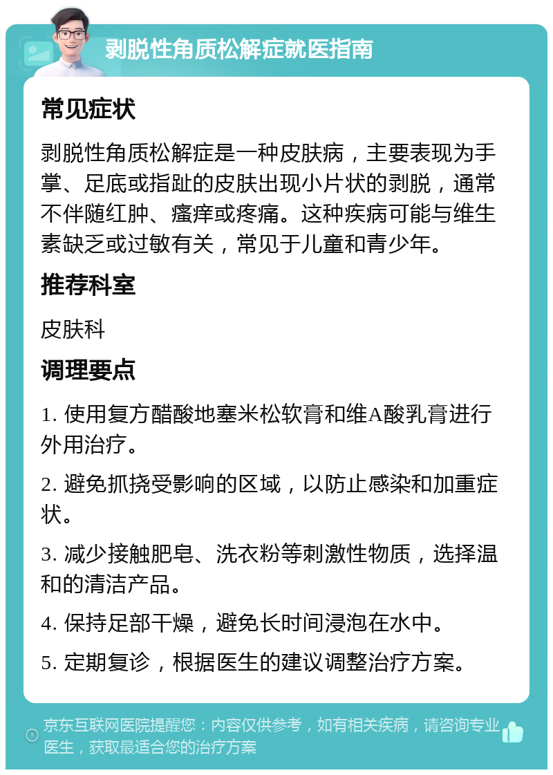 剥脱性角质松解症就医指南 常见症状 剥脱性角质松解症是一种皮肤病，主要表现为手掌、足底或指趾的皮肤出现小片状的剥脱，通常不伴随红肿、瘙痒或疼痛。这种疾病可能与维生素缺乏或过敏有关，常见于儿童和青少年。 推荐科室 皮肤科 调理要点 1. 使用复方醋酸地塞米松软膏和维A酸乳膏进行外用治疗。 2. 避免抓挠受影响的区域，以防止感染和加重症状。 3. 减少接触肥皂、洗衣粉等刺激性物质，选择温和的清洁产品。 4. 保持足部干燥，避免长时间浸泡在水中。 5. 定期复诊，根据医生的建议调整治疗方案。