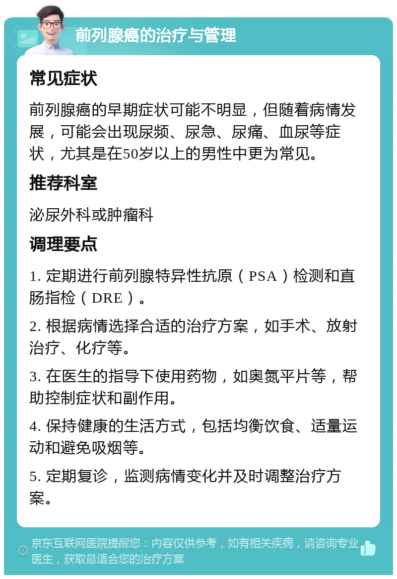 前列腺癌的治疗与管理 常见症状 前列腺癌的早期症状可能不明显，但随着病情发展，可能会出现尿频、尿急、尿痛、血尿等症状，尤其是在50岁以上的男性中更为常见。 推荐科室 泌尿外科或肿瘤科 调理要点 1. 定期进行前列腺特异性抗原（PSA）检测和直肠指检（DRE）。 2. 根据病情选择合适的治疗方案，如手术、放射治疗、化疗等。 3. 在医生的指导下使用药物，如奥氮平片等，帮助控制症状和副作用。 4. 保持健康的生活方式，包括均衡饮食、适量运动和避免吸烟等。 5. 定期复诊，监测病情变化并及时调整治疗方案。