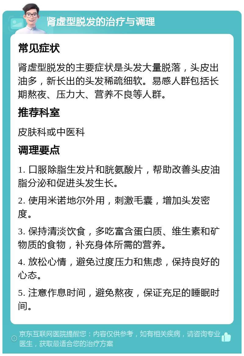 肾虚型脱发的治疗与调理 常见症状 肾虚型脱发的主要症状是头发大量脱落，头皮出油多，新长出的头发稀疏细软。易感人群包括长期熬夜、压力大、营养不良等人群。 推荐科室 皮肤科或中医科 调理要点 1. 口服除脂生发片和胱氨酸片，帮助改善头皮油脂分泌和促进头发生长。 2. 使用米诺地尔外用，刺激毛囊，增加头发密度。 3. 保持清淡饮食，多吃富含蛋白质、维生素和矿物质的食物，补充身体所需的营养。 4. 放松心情，避免过度压力和焦虑，保持良好的心态。 5. 注意作息时间，避免熬夜，保证充足的睡眠时间。