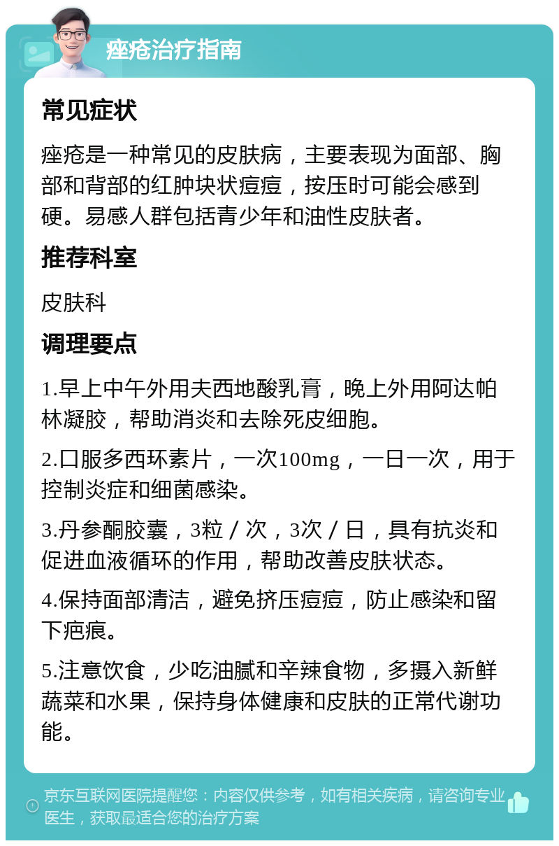 痤疮治疗指南 常见症状 痤疮是一种常见的皮肤病，主要表现为面部、胸部和背部的红肿块状痘痘，按压时可能会感到硬。易感人群包括青少年和油性皮肤者。 推荐科室 皮肤科 调理要点 1.早上中午外用夫西地酸乳膏，晚上外用阿达帕林凝胶，帮助消炎和去除死皮细胞。 2.口服多西环素片，一次100mg，一日一次，用于控制炎症和细菌感染。 3.丹参酮胶囊，3粒／次，3次／日，具有抗炎和促进血液循环的作用，帮助改善皮肤状态。 4.保持面部清洁，避免挤压痘痘，防止感染和留下疤痕。 5.注意饮食，少吃油腻和辛辣食物，多摄入新鲜蔬菜和水果，保持身体健康和皮肤的正常代谢功能。