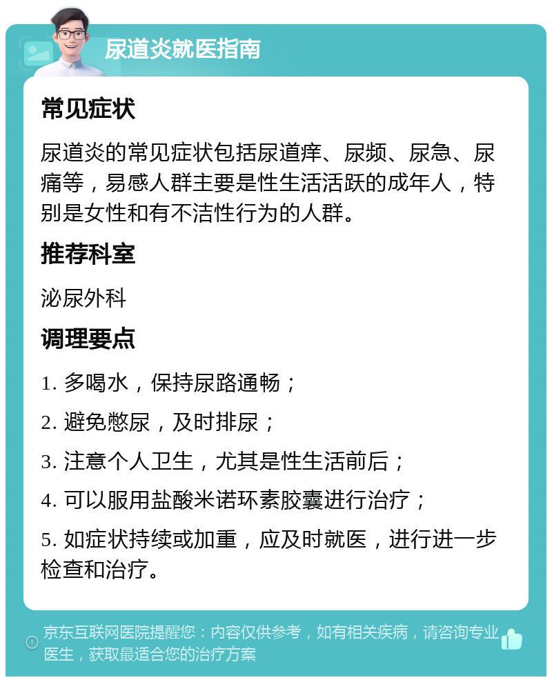 尿道炎就医指南 常见症状 尿道炎的常见症状包括尿道痒、尿频、尿急、尿痛等，易感人群主要是性生活活跃的成年人，特别是女性和有不洁性行为的人群。 推荐科室 泌尿外科 调理要点 1. 多喝水，保持尿路通畅； 2. 避免憋尿，及时排尿； 3. 注意个人卫生，尤其是性生活前后； 4. 可以服用盐酸米诺环素胶囊进行治疗； 5. 如症状持续或加重，应及时就医，进行进一步检查和治疗。