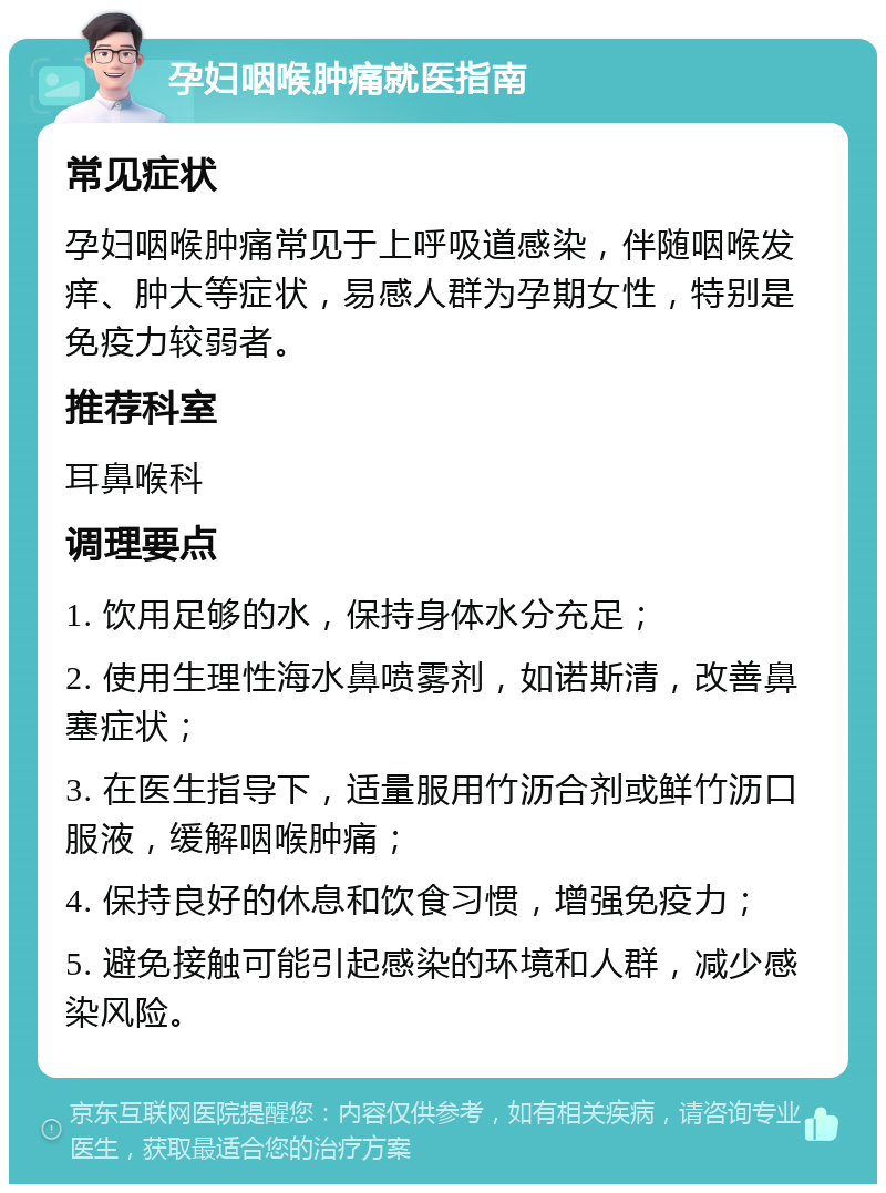 孕妇咽喉肿痛就医指南 常见症状 孕妇咽喉肿痛常见于上呼吸道感染，伴随咽喉发痒、肿大等症状，易感人群为孕期女性，特别是免疫力较弱者。 推荐科室 耳鼻喉科 调理要点 1. 饮用足够的水，保持身体水分充足； 2. 使用生理性海水鼻喷雾剂，如诺斯清，改善鼻塞症状； 3. 在医生指导下，适量服用竹沥合剂或鲜竹沥口服液，缓解咽喉肿痛； 4. 保持良好的休息和饮食习惯，增强免疫力； 5. 避免接触可能引起感染的环境和人群，减少感染风险。