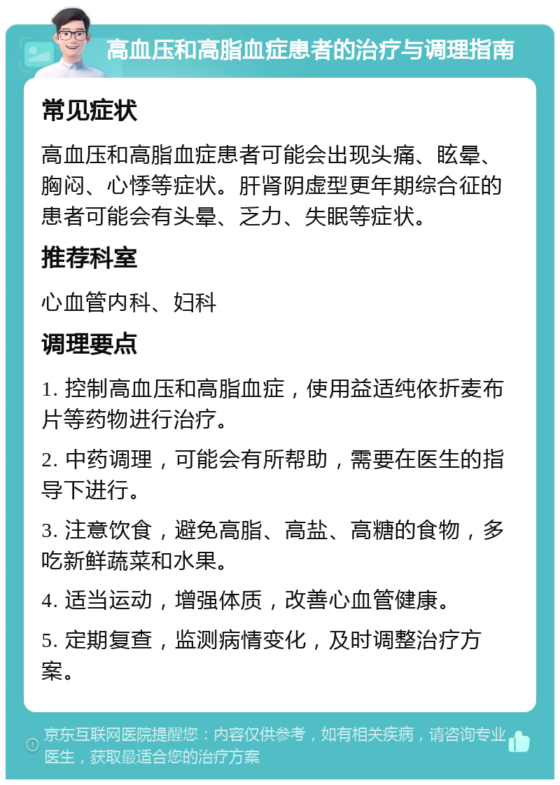 高血压和高脂血症患者的治疗与调理指南 常见症状 高血压和高脂血症患者可能会出现头痛、眩晕、胸闷、心悸等症状。肝肾阴虚型更年期综合征的患者可能会有头晕、乏力、失眠等症状。 推荐科室 心血管内科、妇科 调理要点 1. 控制高血压和高脂血症，使用益适纯依折麦布片等药物进行治疗。 2. 中药调理，可能会有所帮助，需要在医生的指导下进行。 3. 注意饮食，避免高脂、高盐、高糖的食物，多吃新鲜蔬菜和水果。 4. 适当运动，增强体质，改善心血管健康。 5. 定期复查，监测病情变化，及时调整治疗方案。