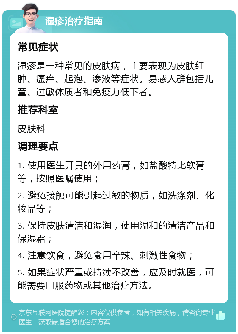 湿疹治疗指南 常见症状 湿疹是一种常见的皮肤病，主要表现为皮肤红肿、瘙痒、起泡、渗液等症状。易感人群包括儿童、过敏体质者和免疫力低下者。 推荐科室 皮肤科 调理要点 1. 使用医生开具的外用药膏，如盐酸特比软膏等，按照医嘱使用； 2. 避免接触可能引起过敏的物质，如洗涤剂、化妆品等； 3. 保持皮肤清洁和湿润，使用温和的清洁产品和保湿霜； 4. 注意饮食，避免食用辛辣、刺激性食物； 5. 如果症状严重或持续不改善，应及时就医，可能需要口服药物或其他治疗方法。