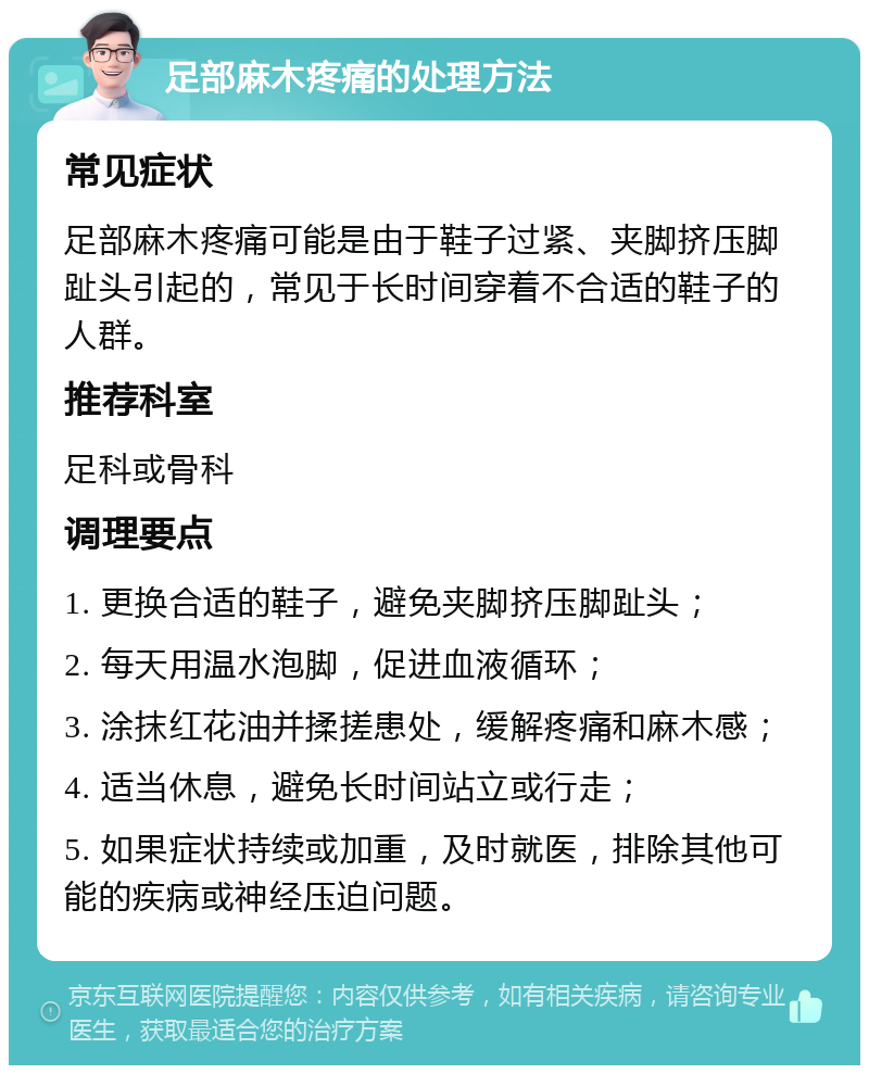 足部麻木疼痛的处理方法 常见症状 足部麻木疼痛可能是由于鞋子过紧、夹脚挤压脚趾头引起的，常见于长时间穿着不合适的鞋子的人群。 推荐科室 足科或骨科 调理要点 1. 更换合适的鞋子，避免夹脚挤压脚趾头； 2. 每天用温水泡脚，促进血液循环； 3. 涂抹红花油并揉搓患处，缓解疼痛和麻木感； 4. 适当休息，避免长时间站立或行走； 5. 如果症状持续或加重，及时就医，排除其他可能的疾病或神经压迫问题。