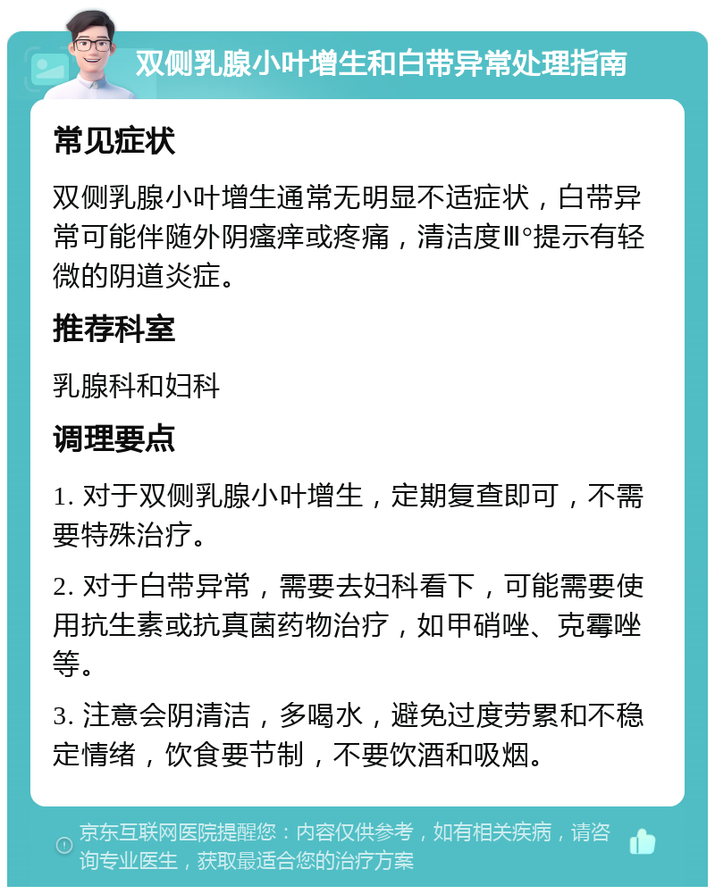 双侧乳腺小叶增生和白带异常处理指南 常见症状 双侧乳腺小叶增生通常无明显不适症状，白带异常可能伴随外阴瘙痒或疼痛，清洁度Ⅲ°提示有轻微的阴道炎症。 推荐科室 乳腺科和妇科 调理要点 1. 对于双侧乳腺小叶增生，定期复查即可，不需要特殊治疗。 2. 对于白带异常，需要去妇科看下，可能需要使用抗生素或抗真菌药物治疗，如甲硝唑、克霉唑等。 3. 注意会阴清洁，多喝水，避免过度劳累和不稳定情绪，饮食要节制，不要饮酒和吸烟。